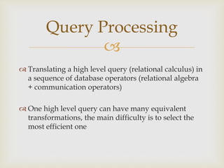 
 Translating a high level query (relational calculus) in
a sequence of database operators (relational algebra
+ communication operators)
 One high level query can have many equivalent
transformations, the main difficulty is to select the
most efficient one
Query Processing
 