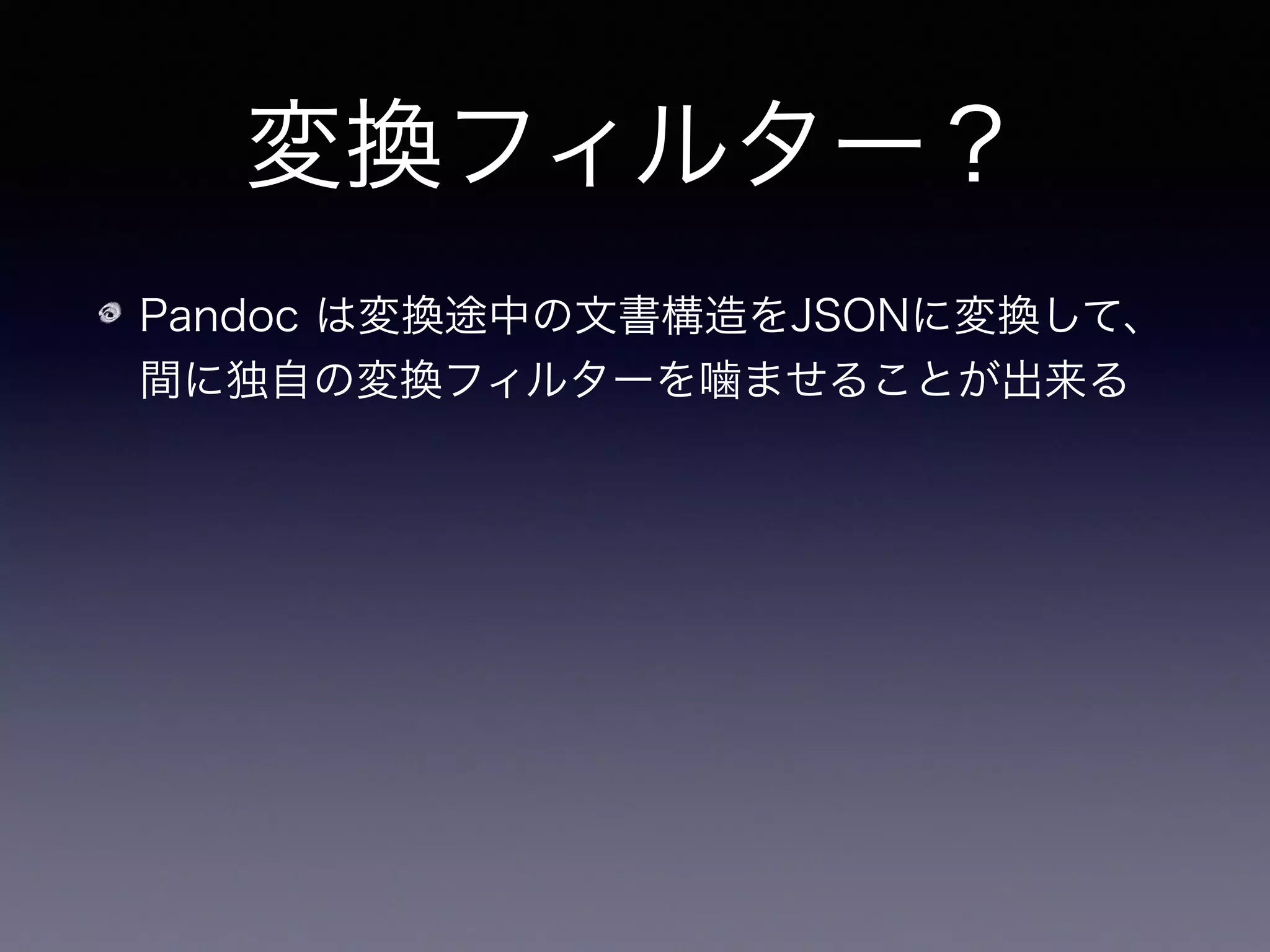変換フィルター？
Pandoc は変換途中の文書構造をJSONに変換して、
間に独自の変換フィルターを噛ませることが出来る
JSON がパーズ出来ればよいので言語非依存
 