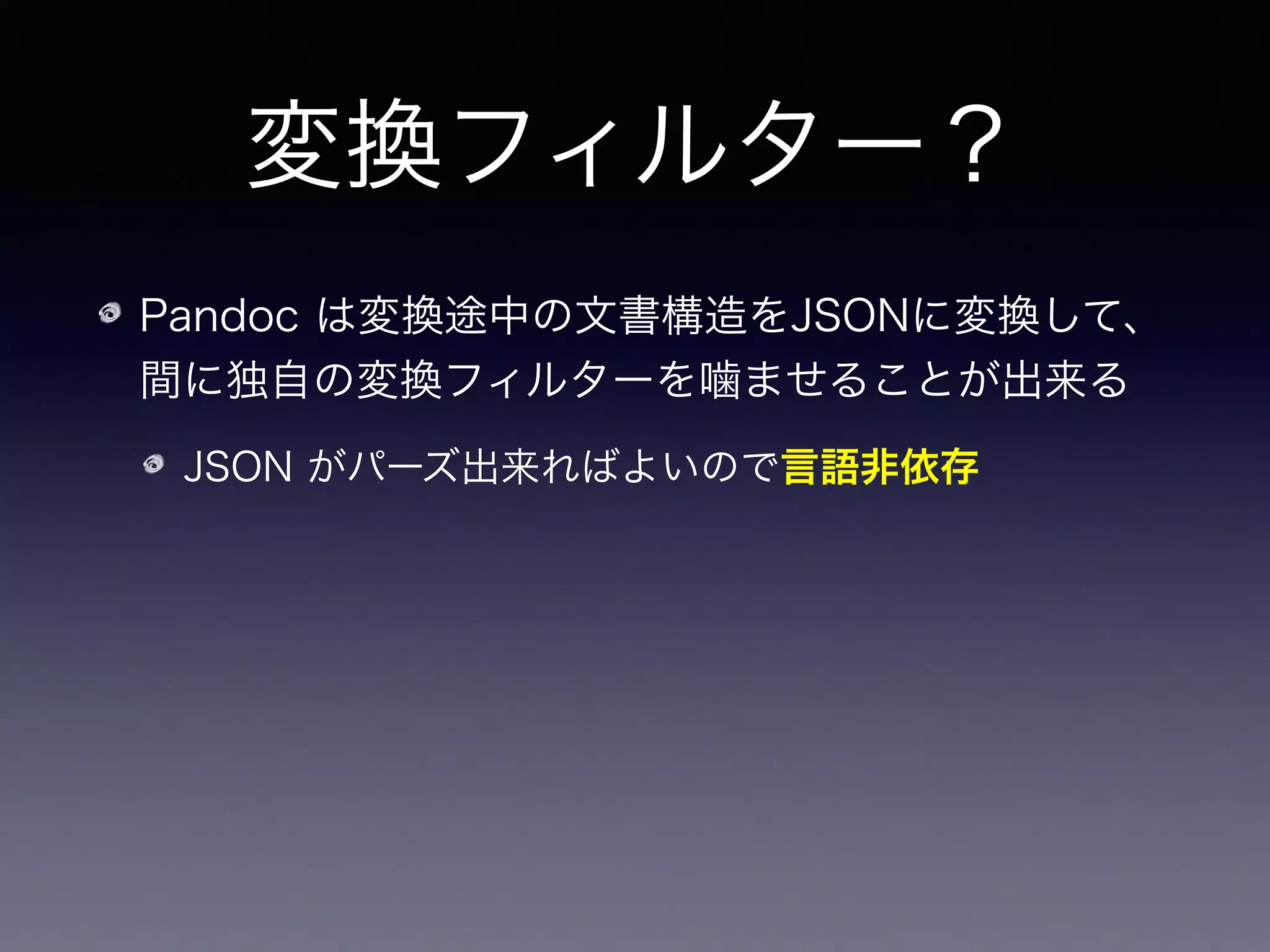 変換フィルター？
Pandoc は変換途中の文書構造をJSONに変換して、
間に独自の変換フィルターを噛ませることが出来る
JSON がパーズ出来ればよいので言語非依存
Pandoc がパーズ出来なかった    はそのまま処理せ
ず情報を持たせるようにできる
 
