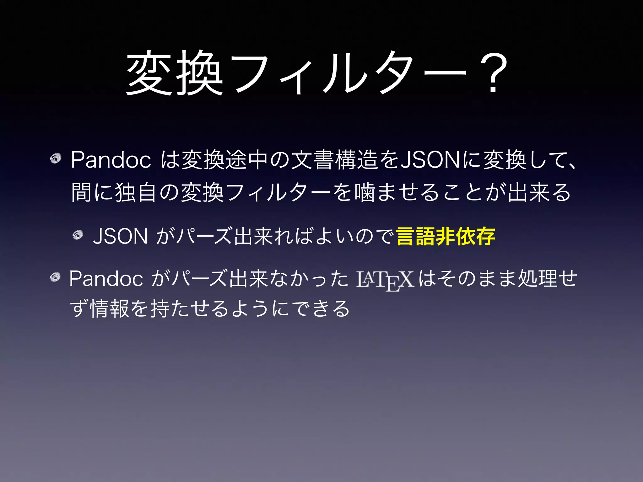 変換フィルター？
Pandoc は変換途中の文書構造をJSONに変換して、
間に独自の変換フィルターを噛ませることが出来る
JSON がパーズ出来ればよいので言語非依存
Pandoc がパーズ出来なかった    はそのまま処理せ
ず情報を持たせるようにできる
その生   をパーズして適切なHTMLに変換するよ
うにしてやればいい！ 
（参考：Haskell には   を弄れるライブラリがある）
 