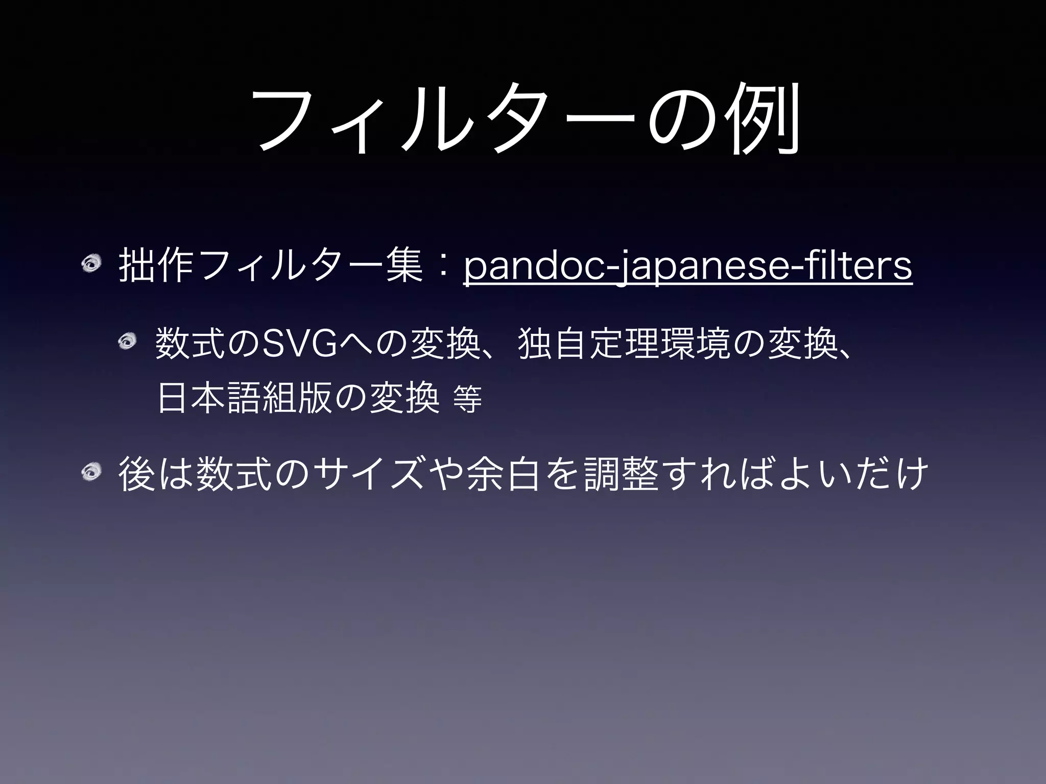フィルターの例
拙作フィルター集：pandoc-japanese-ﬁlters
数式のSVGへの変換、独自定理環境の変換、 
日本語組版の変換 等
後は数式のサイズや余白を調整すればよいだけ
$	 pandoc	 -S	 -R	 -F	 env-to-div-filter	 -F	 math-to-svg-filter

	 	 	 	 	 	 	 	 	 -t	 epub3	 -o	 formalism.epub	 

	 	 	 	 	 	 	 	 	 --epub-metadata=metadata.xml	 --epub-stylesheet=epub.css

	 	 	 --bibliography=biblio.bib

	 	 	 	 	 	 	 	 	 formalism-in-math.tex	 
 