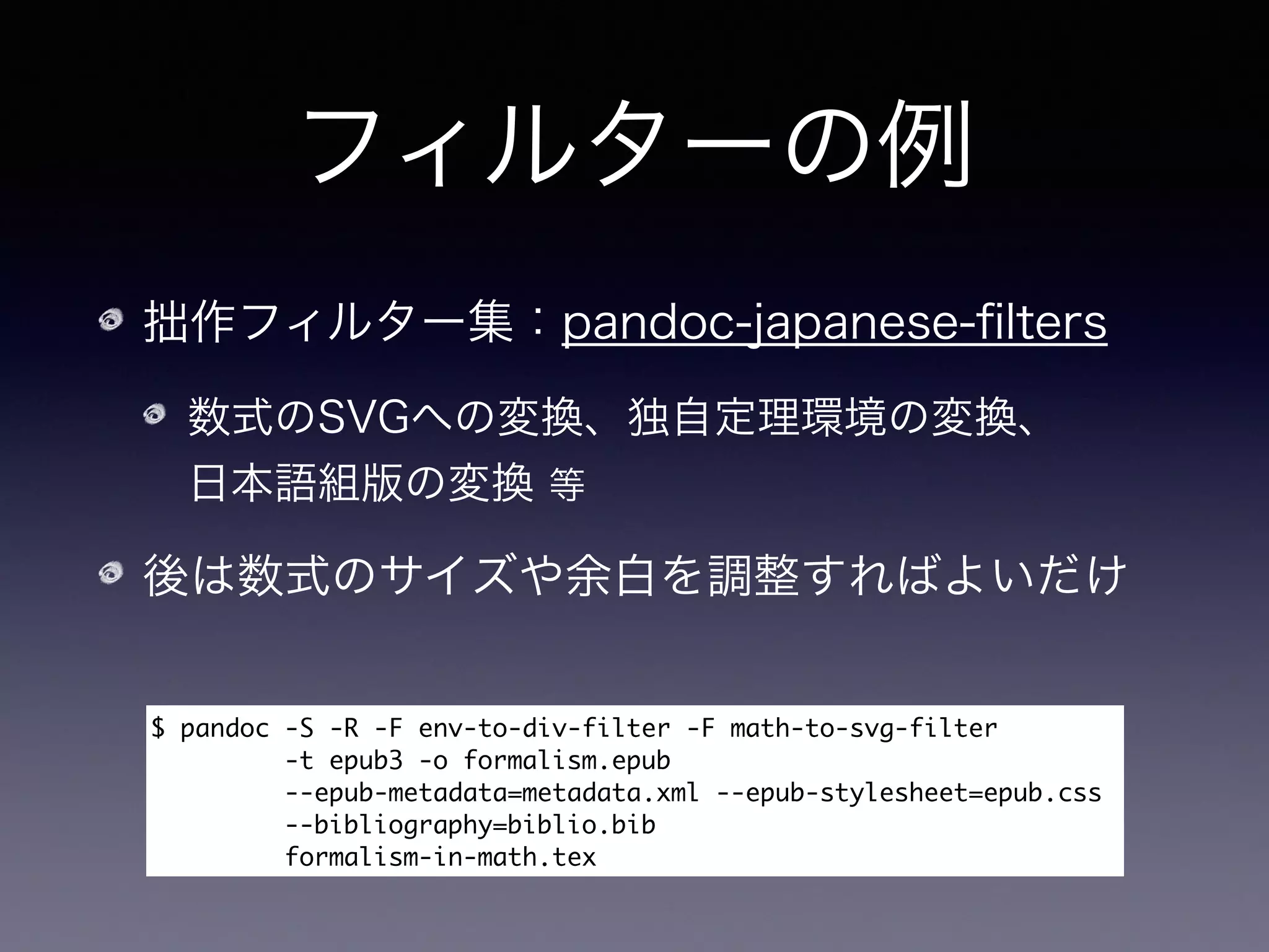 フィルターの例
拙作フィルター集：pandoc-japanese-ﬁlters
数式のSVGへの変換、独自定理環境の変換、 
日本語組版の変換 等
後は数式のサイズや余白を調整すればよいだけ
$	 pandoc	 -S	 -R	 -F	 env-to-div-filter	 -F	 math-to-svg-filter

	 	 	 	 	 	 	 	 	 -t	 epub3	 -o	 formalism.epub	 

	 	 	 	 	 	 	 	 	 --epub-metadata=metadata.xml	 --epub-stylesheet=epub.css

	 	 	 --bibliography=biblio.bib

	 	 	 	 	 	 	 	 	 formalism-in-math.tex	 
生LaTeXの許可
-R
 