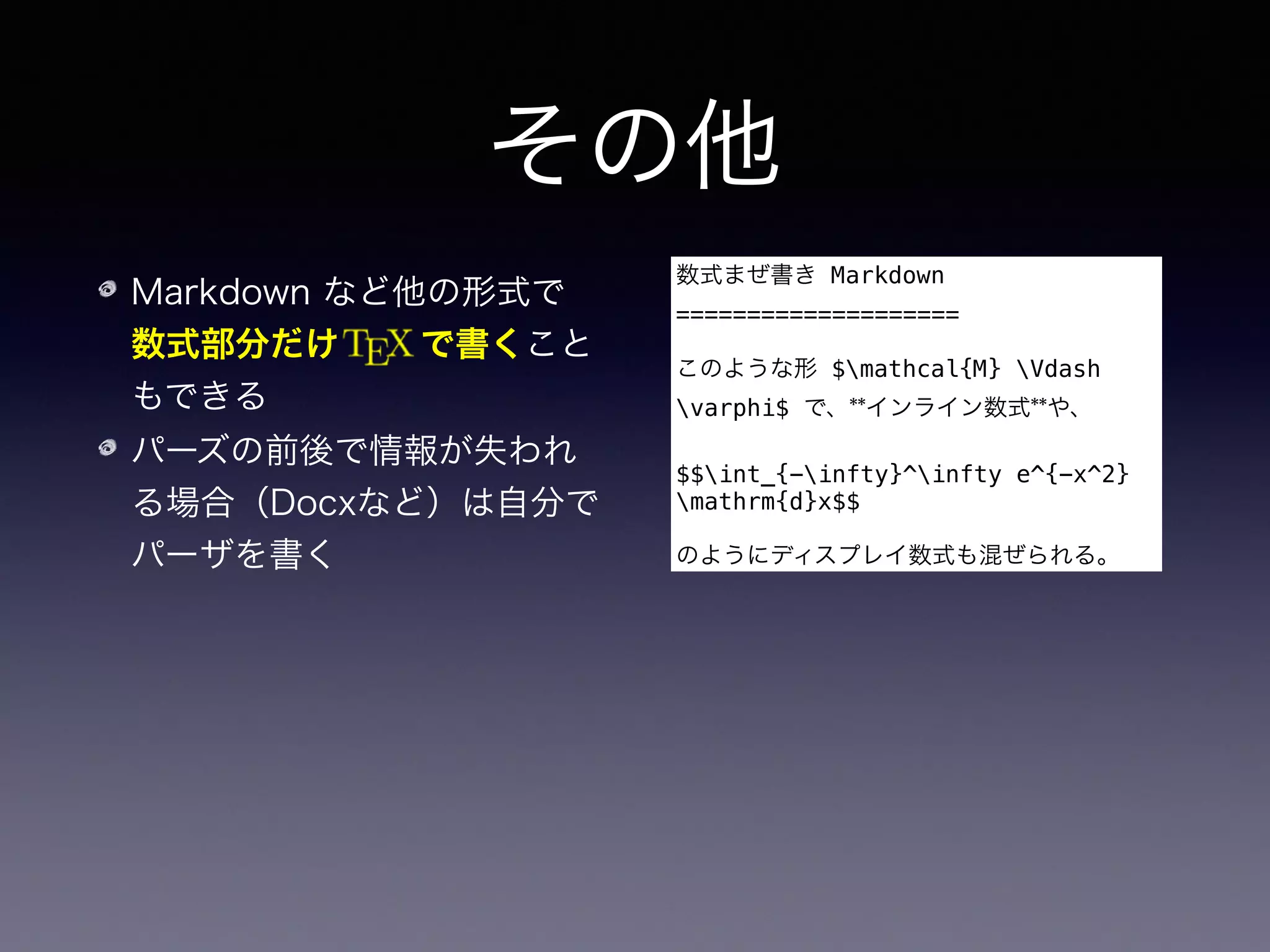 その他
Markdown など他の形式で 
数式部分だけ   で書くこと
もできる
パーズの前後で情報が失われ
る場合（Docxなど）は自分で
パーザを書く
数式まぜ書き Markdown
====================
このような形 $mathcal{M} Vdash
varphi$ で、**インライン数式**や、
$$int_{-infty}^infty e^{-x^2}
mathrm{d}x$$
のようにディスプレイ数式も混ぜられる。
フィルターではなく、ライブラリを使って Haskell で直にプロ
グラムを書くこともできる
 