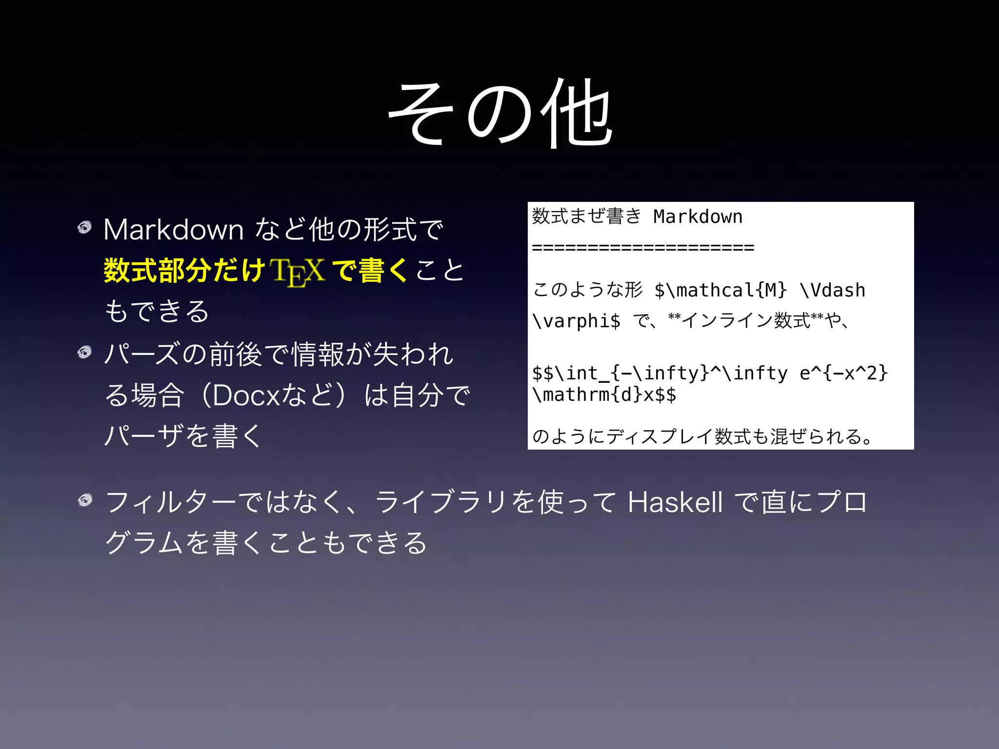 その他
Markdown など他の形式で 
数式部分だけ   で書くこと
もできる
パーズの前後で情報が失われ
る場合（Docxなど）は自分で
パーザを書く
数式まぜ書き Markdown
====================
このような形 $mathcal{M} Vdash
varphi$ で、**インライン数式**や、
$$int_{-infty}^infty e^{-x^2}
mathrm{d}x$$
のようにディスプレイ数式も混ぜられる。
フィルターではなく、ライブラリを使って Haskell で直にプロ
グラムを書くこともできる
Pandoc は EPUB に限らず、ウェブサイトの生成にも使える
 