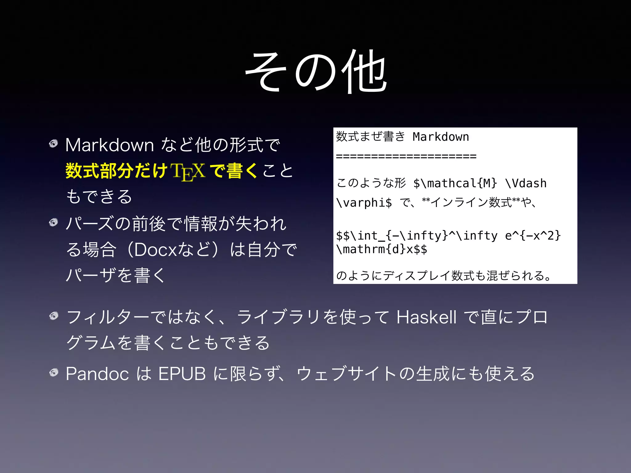 その他
Markdown など他の形式で 
数式部分だけ   で書くこと
もできる
パーズの前後で情報が失われ
る場合（Docxなど）は自分で
パーザを書く
数式まぜ書き Markdown
====================
このような形 $mathcal{M} Vdash
varphi$ で、**インライン数式**や、
$$int_{-infty}^infty e^{-x^2}
mathrm{d}x$$
のようにディスプレイ数式も混ぜられる。
フィルターではなく、ライブラリを使って Haskell で直にプロ
グラムを書くこともできる
Pandoc は EPUB に限らず、ウェブサイトの生成にも使える
私のサイトでは TeX や Markdown から PDF / HTML を生成する
のに使っています
 