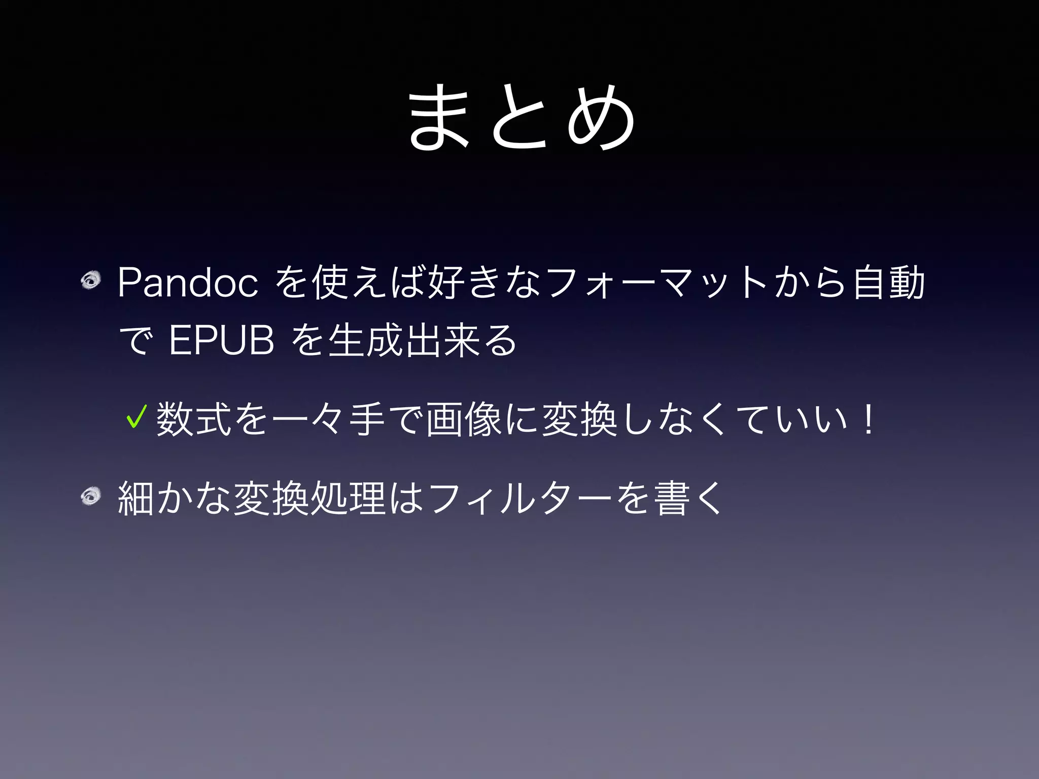 まとめ
Pandoc を使えば好きなフォーマットから自動
で EPUB を生成出来る
数式を一々手で画像に変換しなくていい！
細かな変換処理はフィルターを書く
Pandoc は EPUB のみならず色々な書類を生成
するのにも使える
 