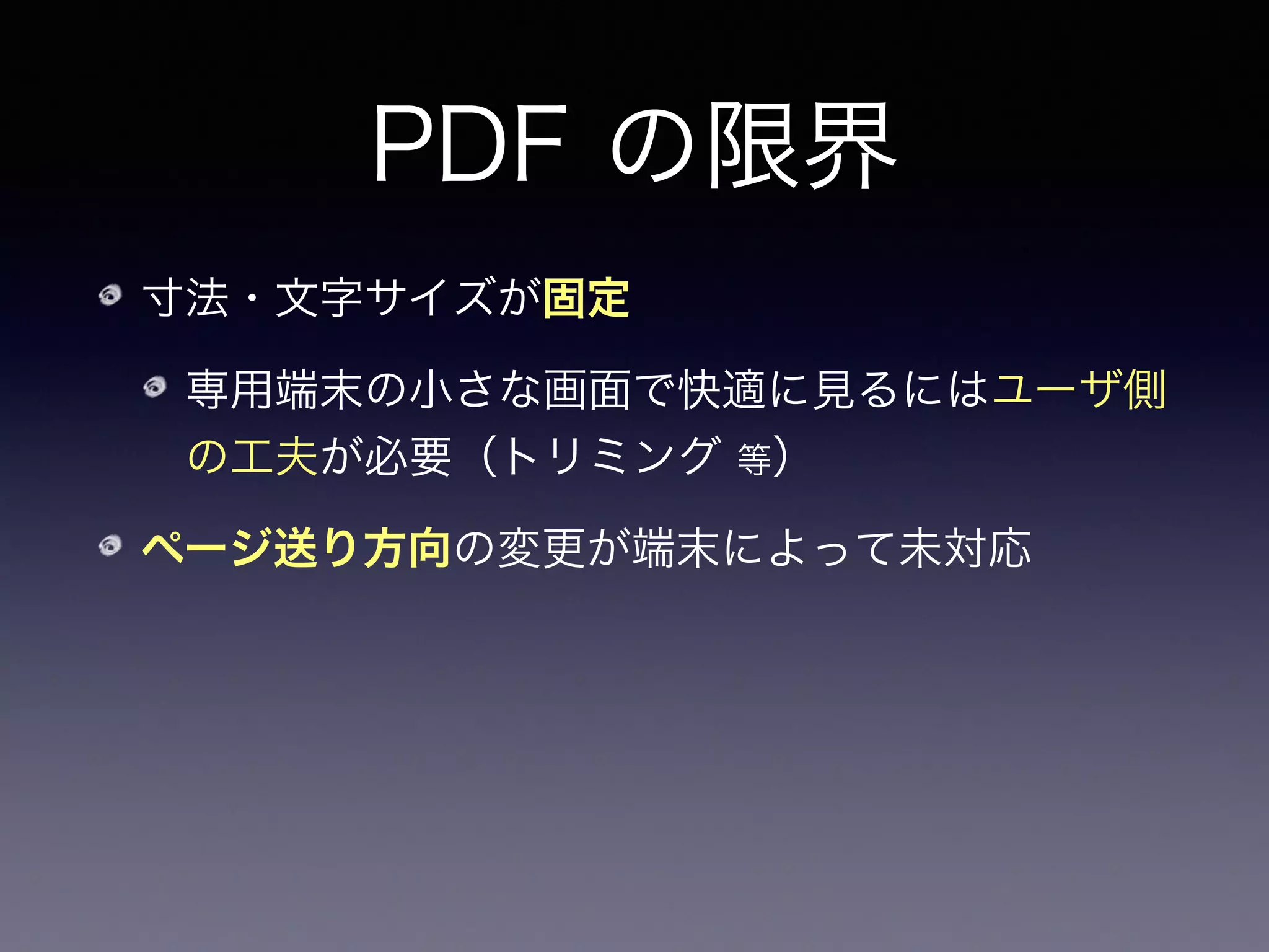PDF の限界
寸法・文字サイズが固定
専用端末の小さな画面で快適に見るにはユーザ側
の工夫が必要（トリミング 等）
ページ送り方向の変更が端末によって未対応
横書きは左→右、縦書きは右→左
 