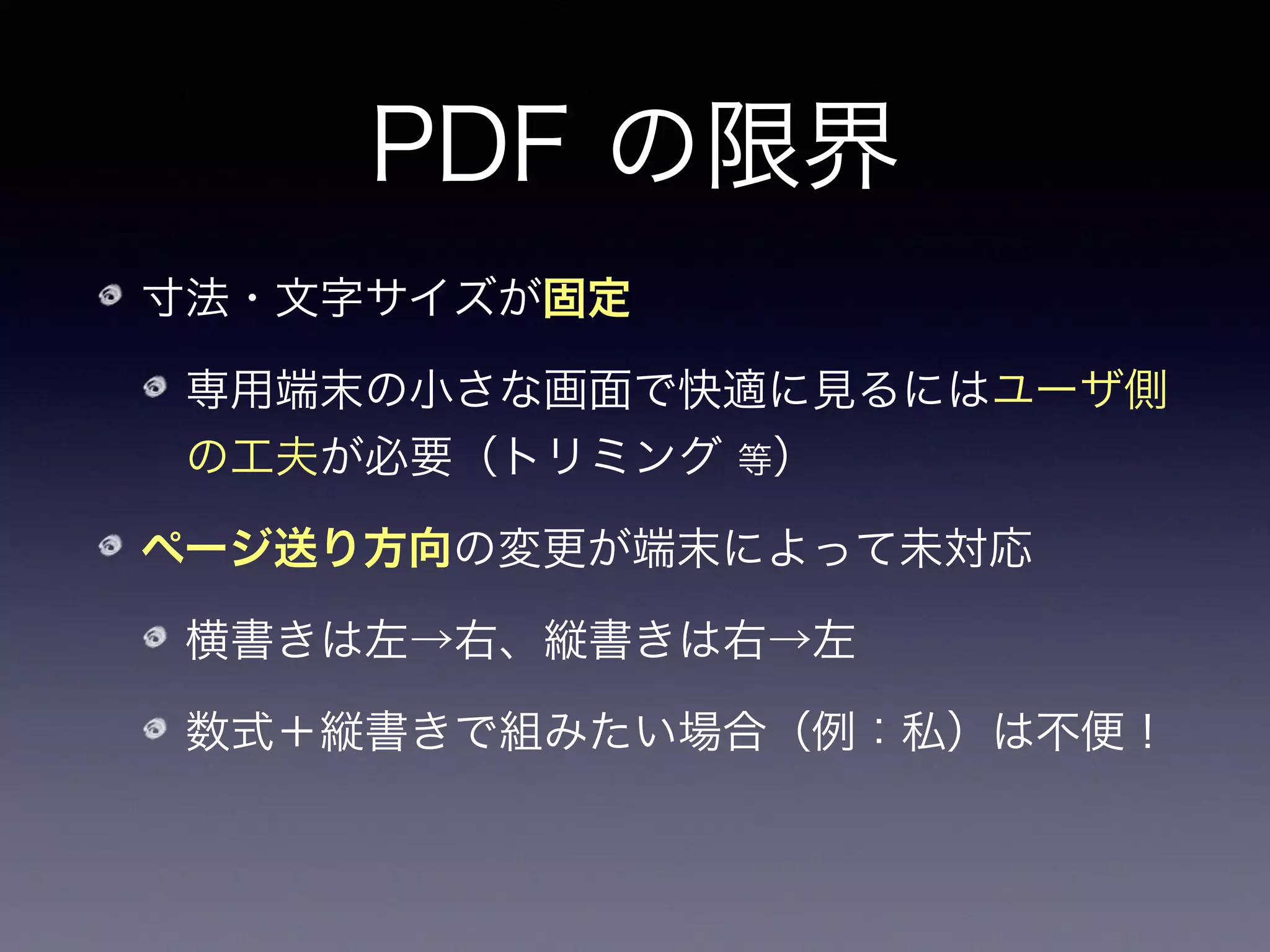 PDF の限界
寸法・文字サイズが固定
専用端末の小さな画面で快適に見るにはユーザ側
の工夫が必要（トリミング 等）
ページ送り方向の変更が端末によって未対応
横書きは左→右、縦書きは右→左
数式＋縦書きで組みたい場合（例：私）は不便！
電子書籍ストアによってはPDFは受け付けない
 