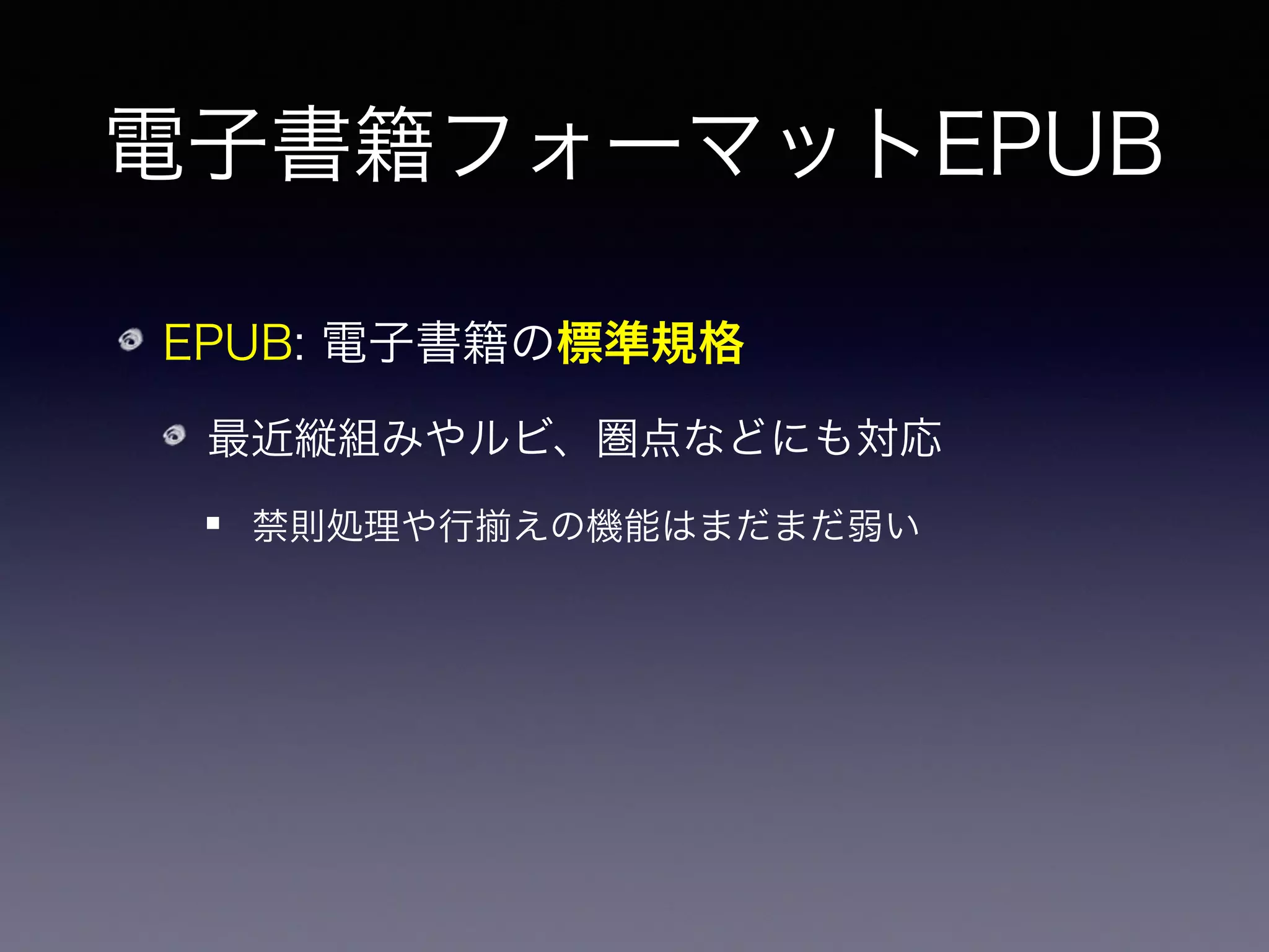 電子書籍フォーマットEPUB
EPUB: 電子書籍の標準規格
最近縦組みやルビ、圏点などにも対応
禁則処理や行 えの機能はまだまだ弱い
Kindle の .mobi や Apple の .ibooks は
EPUB に独自機能や DRM を追加したもの
 