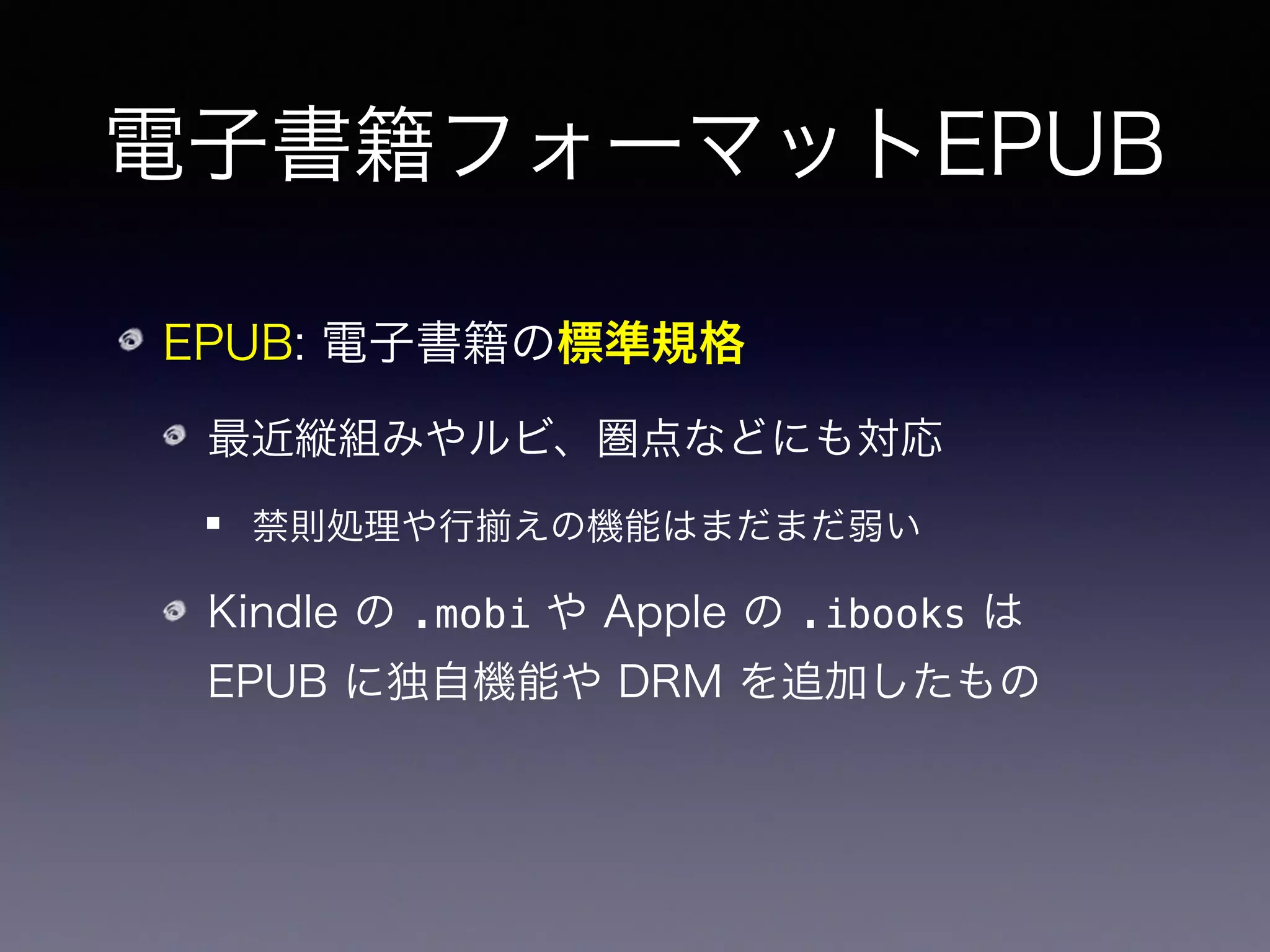 電子書籍フォーマットEPUB
EPUB: 電子書籍の標準規格
最近縦組みやルビ、圏点などにも対応
禁則処理や行 えの機能はまだまだ弱い
Kindle の .mobi や Apple の .ibooks は
EPUB に独自機能や DRM を追加したもの
➡ EPUB さえ出力出来ればなんとかなる！
 