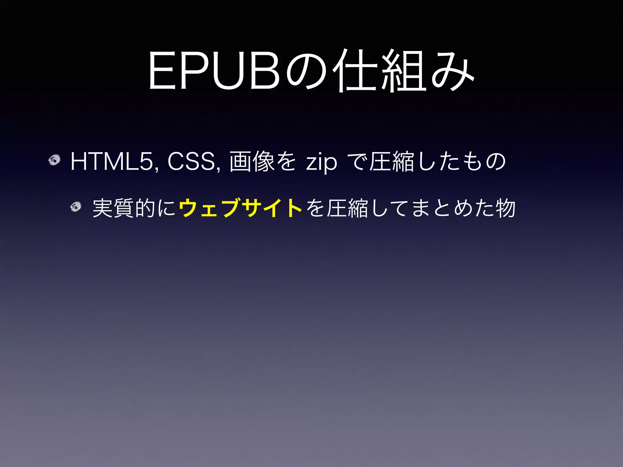 EPUBの仕組み
HTML5, CSS, 画像を zip で圧縮したもの
実質的にウェブサイトを圧縮してまとめた物
厳密には HTML や CSS のサブセットに電子出版用の
機能追加をしたもの
 