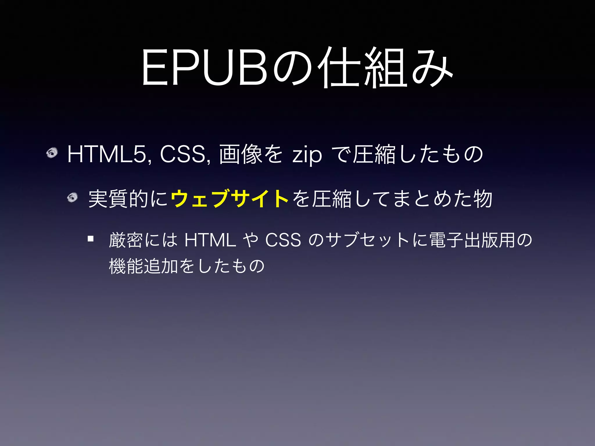 EPUBの仕組み
HTML5, CSS, 画像を zip で圧縮したもの
実質的にウェブサイトを圧縮してまとめた物
厳密には HTML や CSS のサブセットに電子出版用の
機能追加をしたもの
編集方法：InDesign, Sigil など
 