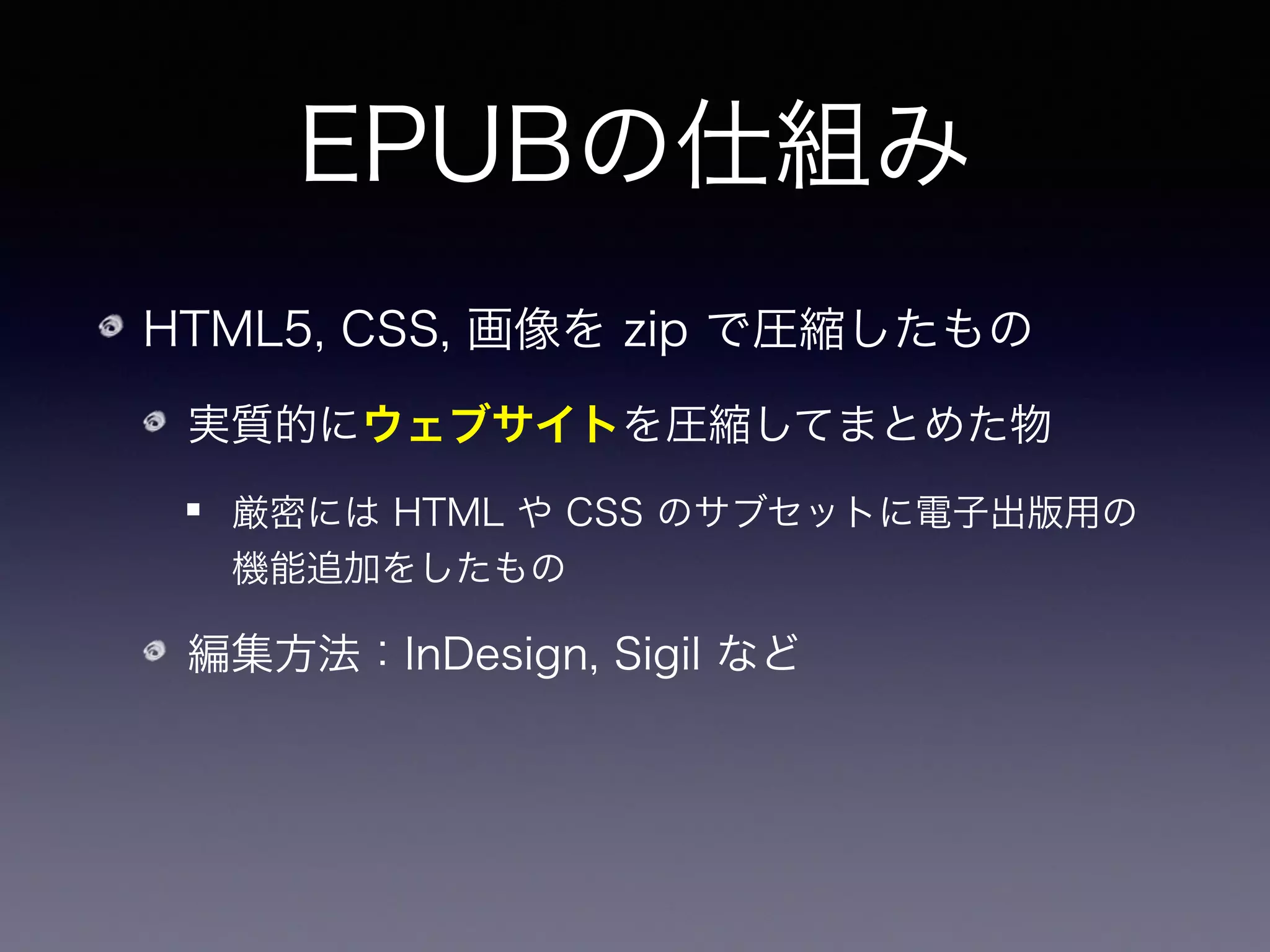 EPUBの仕組み
HTML5, CSS, 画像を zip で圧縮したもの
実質的にウェブサイトを圧縮してまとめた物
厳密には HTML や CSS のサブセットに電子出版用の
機能追加をしたもの
編集方法：InDesign, Sigil など
Zip の中身が覗けるなら原理的にはどんなエディタでも
使える（Emacs とか）
 