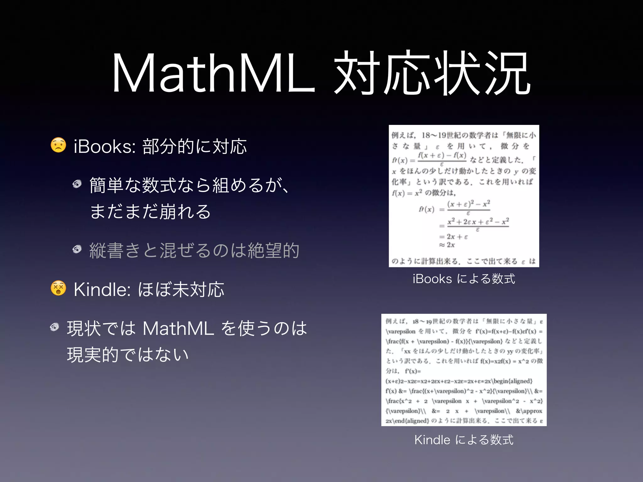 MathML 対応状況
😟 iBooks: 部分的に対応
簡単な数式なら組めるが、
まだまだ崩れる
縦書きと混ぜるのは絶望的
😵 Kindle: ほぼ未対応
現状では MathML を使うのは
現実的ではない
iBooks による数式
Kindle による数式
➡ 各社が対応すれば将来的
には標準になるだろう
 