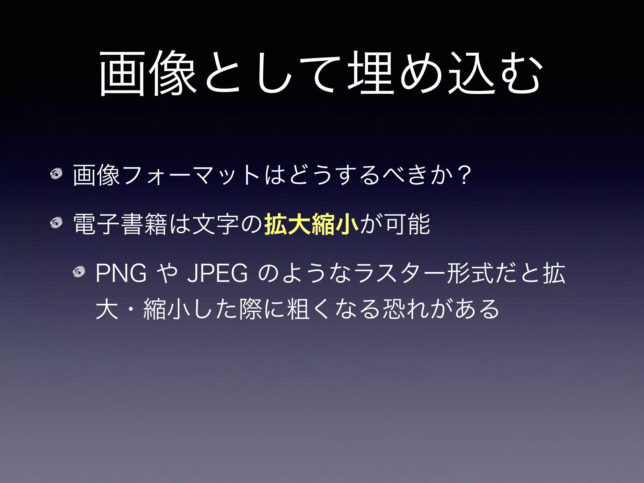 画像として埋め込む
画像フォーマットはどうするべきか？
電子書籍は文字の拡大縮小が可能
PNG や JPEG のようなラスター形式だと拡
大・縮小した際に粗くなる恐れがある
拡大可能なベクター形式であるSVGが望まし
いだろう
 