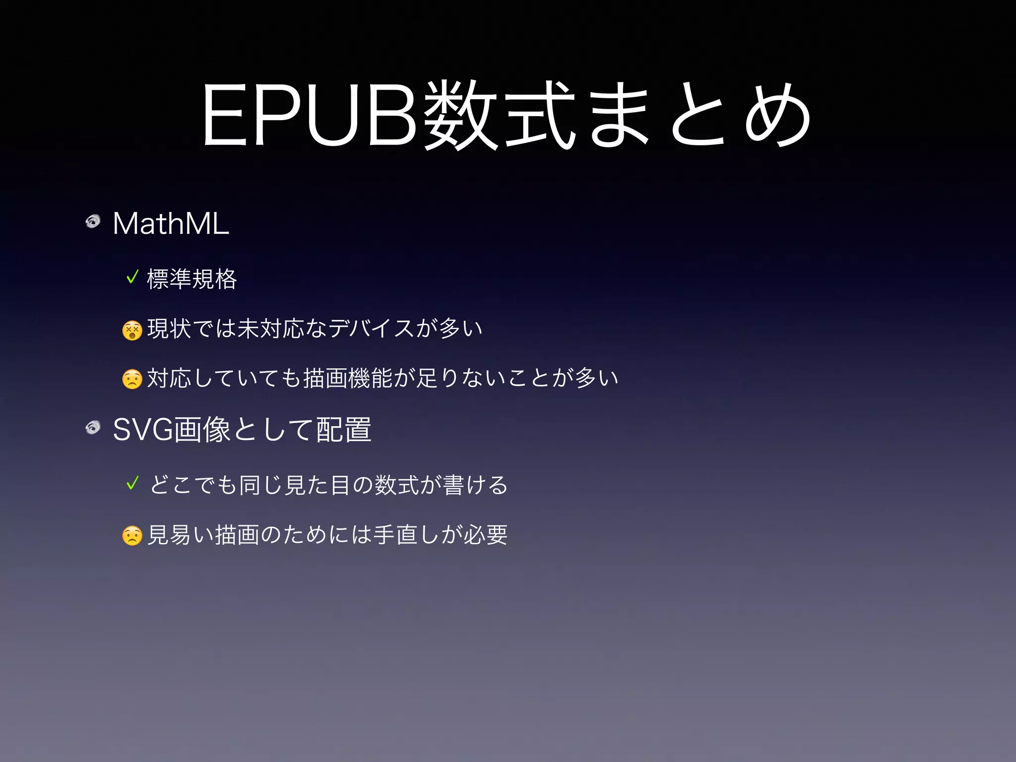 EPUB数式まとめ
MathML
標準規格
😵現状では未対応なデバイスが多い
😟対応していても描画機能が足りないことが多い
SVG画像として配置
どこでも同じ見た目の数式が書ける
😟見易い描画のためには手直しが必要
😟画像を多用するのでやや重くなる
 
