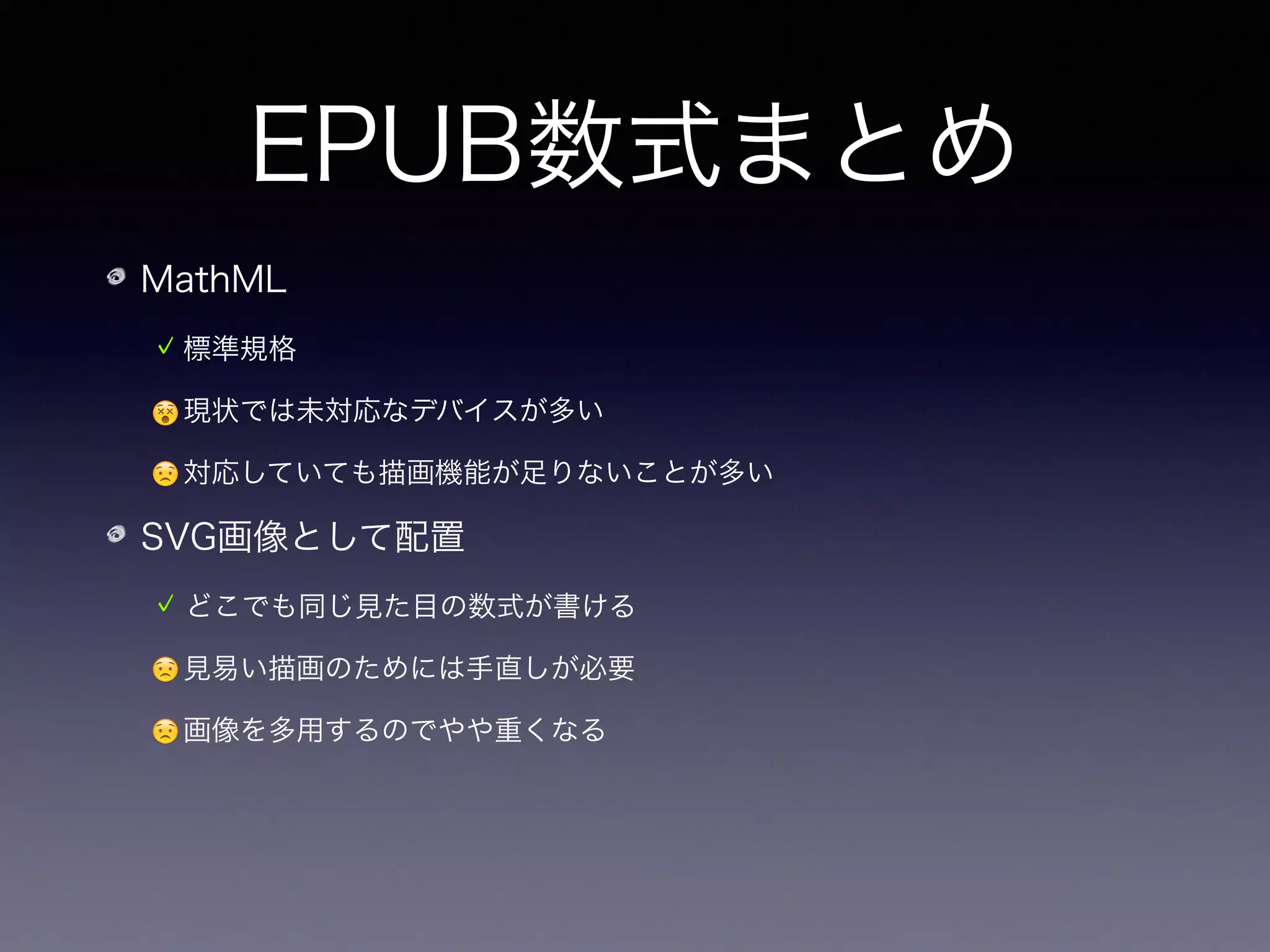 EPUB数式まとめ
MathML
標準規格
😵現状では未対応なデバイスが多い
😟対応していても描画機能が足りないことが多い
SVG画像として配置
どこでも同じ見た目の数式が書ける
😟見易い描画のためには手直しが必要
😟画像を多用するのでやや重くなる
😟いずれにせよ TeX の数式を変換する必要がある
 