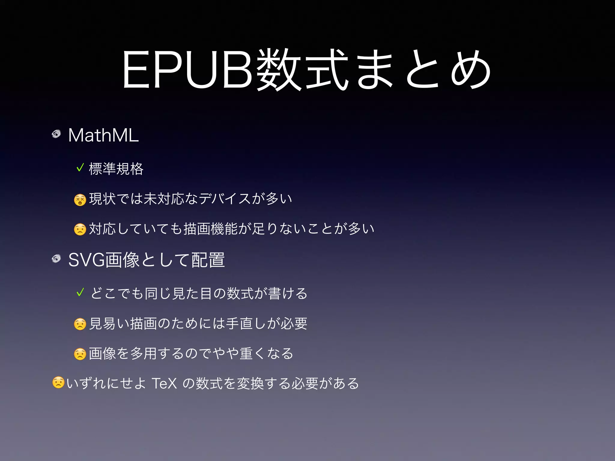 EPUB数式まとめ
MathML
標準規格
😵現状では未対応なデバイスが多い
😟対応していても描画機能が足りないことが多い
SVG画像として配置
どこでも同じ見た目の数式が書ける
😟見易い描画のためには手直しが必要
😟画像を多用するのでやや重くなる
😟いずれにせよ TeX の数式を変換する必要がある
➡ 現状では SVG 画像として埋め込むのが局所最適解
 