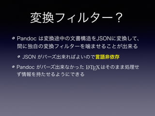 変換フィルター？
Pandoc は変換途中の文書構造をJSONに変換して、
間に独自の変換フィルターを噛ませることが出来る
JSON がパーズ出来ればよいので言語非依存
Pandoc がパーズ出来なかった    はそのまま処理せ
ず情報を持たせ...