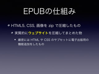 EPUBの仕組み
HTML5, CSS, 画像を zip で圧縮したもの
実質的にウェブサイトを圧縮してまとめた物
厳密には HTML や CSS のサブセットに電子出版用の
機能追加をしたもの
編集方法：InDesign, Sigil など
 