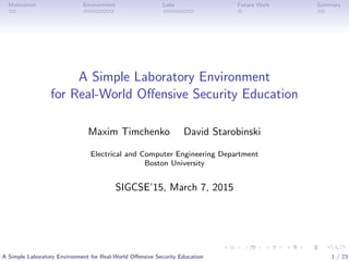 Motivation Environment Labs Future Work Summary
A Simple Laboratory Environment
for Real-World Oﬀensive Security Education
Maxim Timchenko David Starobinski
Electrical and Computer Engineering Department
Boston University
SIGCSE’15, March 7, 2015
A Simple Laboratory Environment for Real-World Oﬀensive Security Education 1 / 23
 