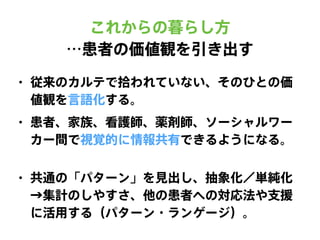 • 従来のカルテで拾われていない、そのひとの価
値観を言語化する。
• 患者、家族、看護師、薬剤師、ソーシャルワー
カー間で視覚的に情報共有できるようになる。
これからの暮らし方
…患者の価値観を引き出す
• 共通の「パターン」を見出し、抽象化／単純化
→集計のしやすさ、他の患者への対応法や支援
に活用する（パターン・ランゲージ）。
 