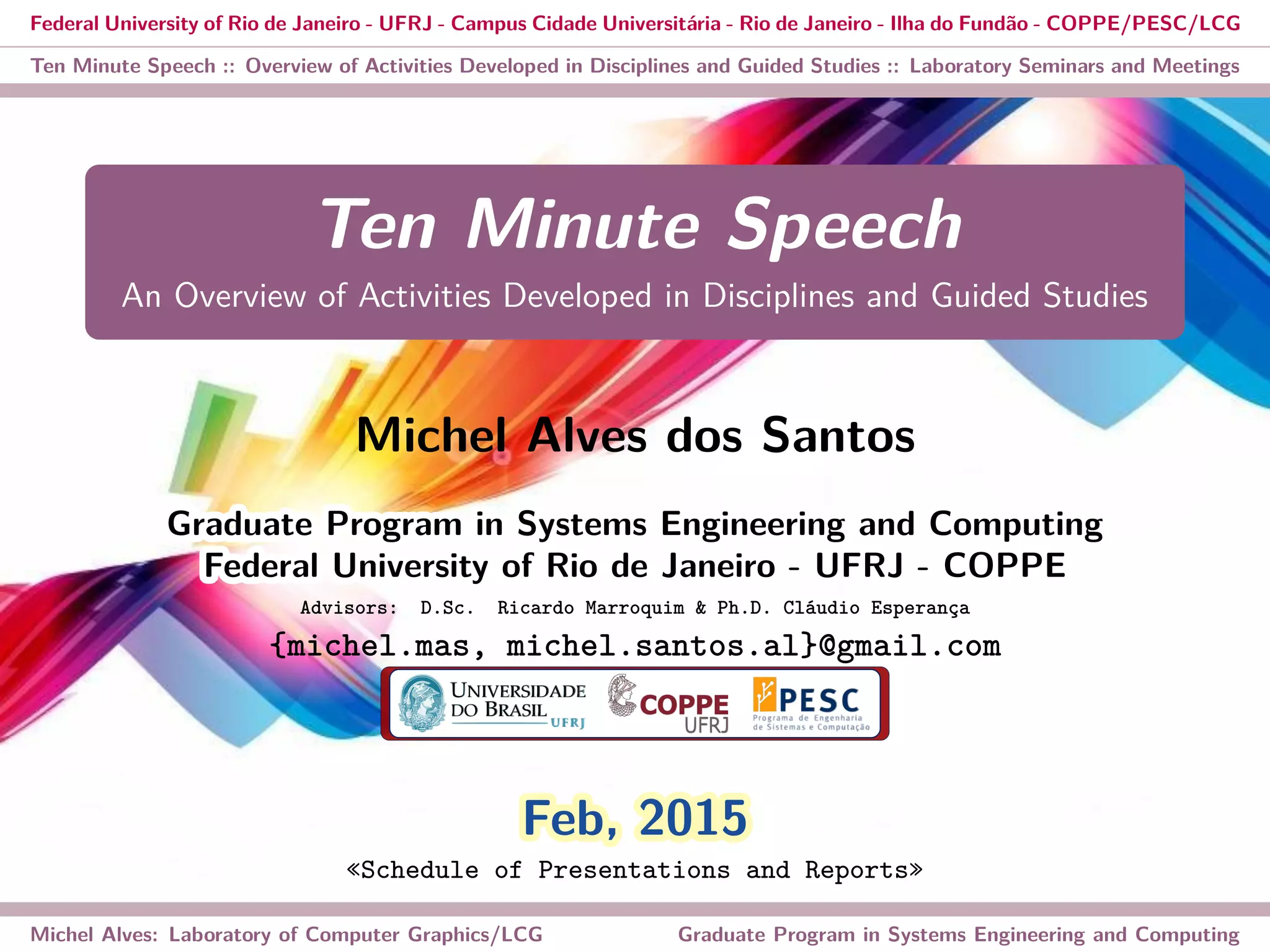 Federal University of Rio de Janeiro - UFRJ - Campus Cidade Universitária - Rio de Janeiro - Ilha do Fundão - COPPE/PESC/LCG
Ten Minute Speech :: Overview of Activities Developed in Disciplines and Guided Studies :: Laboratory Seminars and Meetings
Ten Minute Speech
An Overview of Activities Developed in Disciplines and Guided Studies
Michel Alves dos Santos
Graduate Program in Systems Engineering and ComputingGraduate Program in Systems Engineering and Computing
Federal University of Rio de Janeiro - UFRJ - COPPEFederal University of Rio de Janeiro - UFRJ - COPPE
Advisors: D.Sc. Ricardo Marroquim & Ph.D. Cláudio Esperança
{michel.mas, michel.santos.al}@gmail.com
Feb, 2015Feb, 2015
«Schedule of Presentations and Reports»
Michel Alves: Laboratory of Computer Graphics/LCG Graduate Program in Systems Engineering and Computing
 
