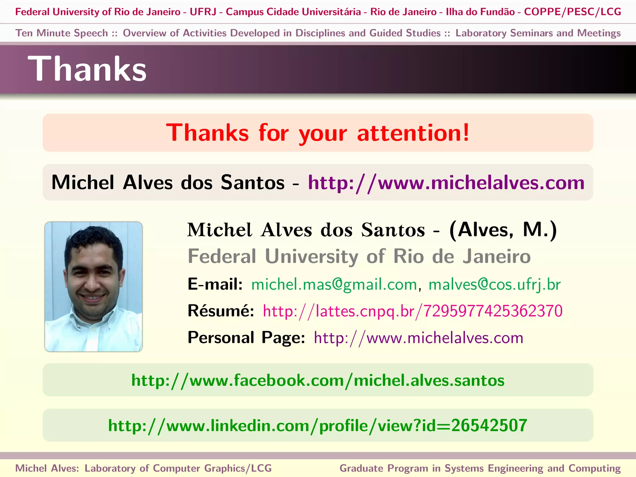 Federal University of Rio de Janeiro - UFRJ - Campus Cidade Universitária - Rio de Janeiro - Ilha do Fundão - COPPE/PESC/LCG
Ten Minute Speech :: Overview of Activities Developed in Disciplines and Guided Studies :: Laboratory Seminars and Meetings
Thanks
Thanks for your attention!
Michel Alves dos Santos - http://www.michelalves.com
Michel Alves dos Santos - (Alves, M.)
Federal University of Rio de Janeiro
E-mail: michel.mas@gmail.com, malves@cos.ufrj.br
Résumé: http://lattes.cnpq.br/7295977425362370
Personal Page: http://www.michelalves.com
http://www.facebook.com/michel.alves.santos
http://www.linkedin.com/proﬁle/view?id=26542507
Michel Alves: Laboratory of Computer Graphics/LCG Graduate Program in Systems Engineering and Computing
 