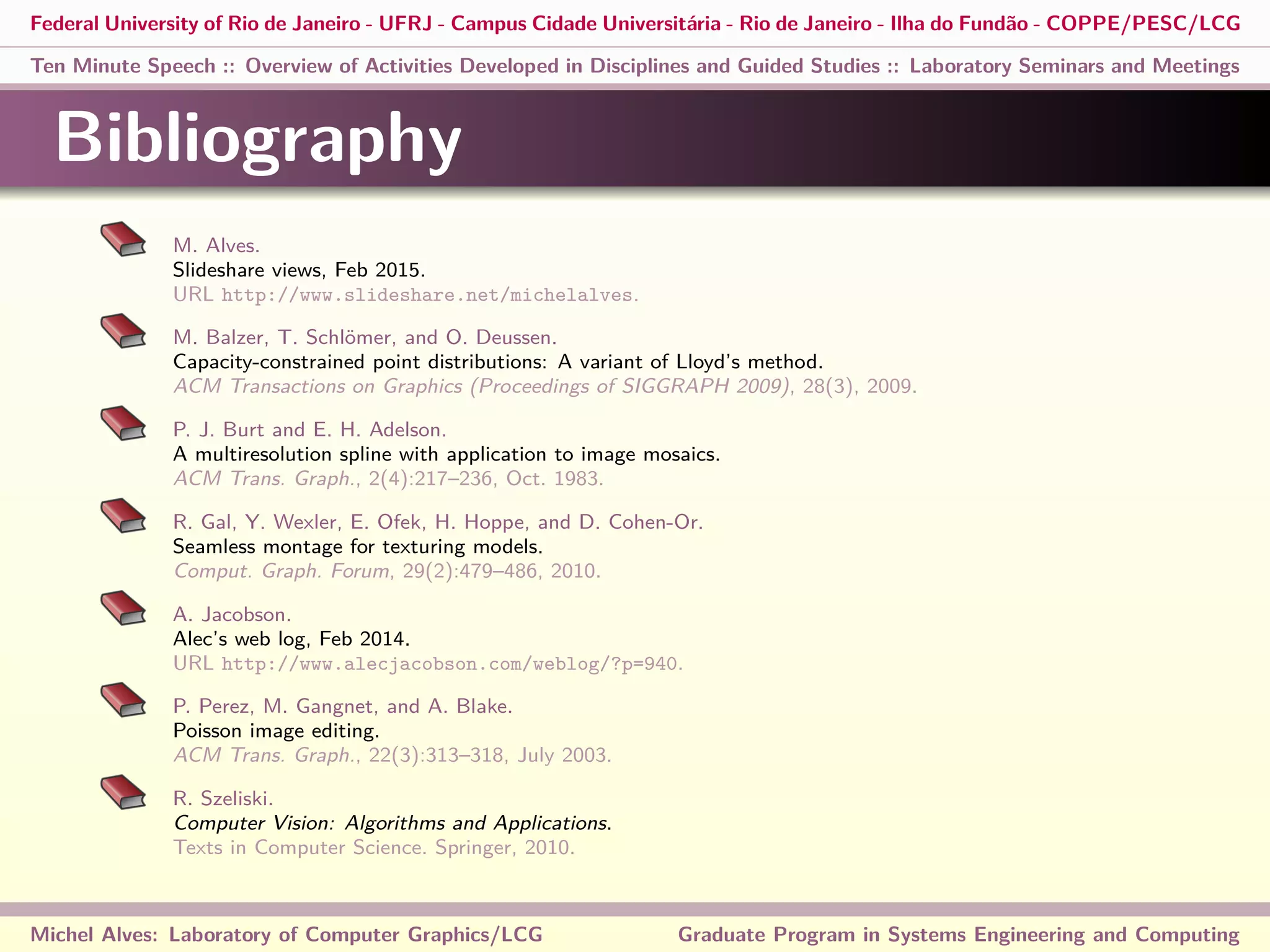 Federal University of Rio de Janeiro - UFRJ - Campus Cidade Universitária - Rio de Janeiro - Ilha do Fundão - COPPE/PESC/LCG
Ten Minute Speech :: Overview of Activities Developed in Disciplines and Guided Studies :: Laboratory Seminars and Meetings
Bibliography
M. Alves.
Slideshare views, Feb 2015.
URL http://www.slideshare.net/michelalves.
M. Balzer, T. Schlömer, and O. Deussen.
Capacity-constrained point distributions: A variant of Lloyd’s method.
ACM Transactions on Graphics (Proceedings of SIGGRAPH 2009), 28(3), 2009.
P. J. Burt and E. H. Adelson.
A multiresolution spline with application to image mosaics.
ACM Trans. Graph., 2(4):217–236, Oct. 1983.
R. Gal, Y. Wexler, E. Ofek, H. Hoppe, and D. Cohen-Or.
Seamless montage for texturing models.
Comput. Graph. Forum, 29(2):479–486, 2010.
A. Jacobson.
Alec’s web log, Feb 2014.
URL http://www.alecjacobson.com/weblog/?p=940.
P. Perez, M. Gangnet, and A. Blake.
Poisson image editing.
ACM Trans. Graph., 22(3):313–318, July 2003.
R. Szeliski.
Computer Vision: Algorithms and Applications.
Texts in Computer Science. Springer, 2010.
Michel Alves: Laboratory of Computer Graphics/LCG Graduate Program in Systems Engineering and Computing
 