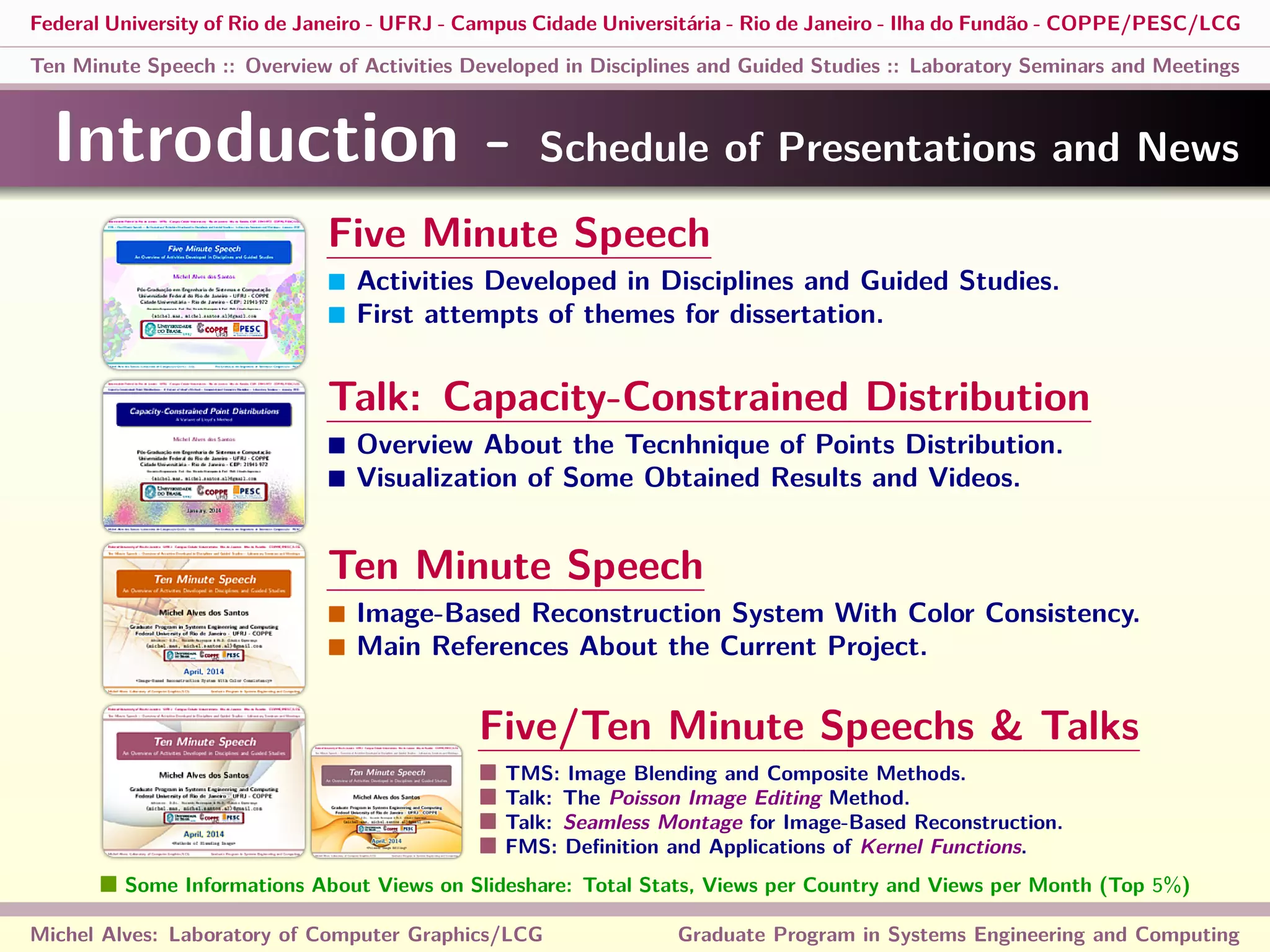 Federal University of Rio de Janeiro - UFRJ - Campus Cidade Universitária - Rio de Janeiro - Ilha do Fundão - COPPE/PESC/LCG
Ten Minute Speech :: Overview of Activities Developed in Disciplines and Guided Studies :: Laboratory Seminars and Meetings
Introduction - Schedule of Presentations and News
Michel Alves: Laboratory of Computer Graphics/LCG Graduate Program in Systems Engineering and Computing
Five Minute Speech
Activities Developed in Disciplines and Guided Studies.
First attempts of themes for dissertation.
Talk: Capacity-Constrained Distribution
Overview About the Tecnhnique of Points Distribution.
Visualization of Some Obtained Results and Videos.
Ten Minute Speech
Image-Based Reconstruction System With Color Consistency.
Main References About the Current Project.
Five/Ten Minute Speechs & Talks
TMS: Image Blending and Composite Methods.
Talk: The Poisson Image Editing Method.
Talk: Seamless Montage for Image-Based Reconstruction.
FMS: Deﬁnition and Applications of Kernel Functions.
Some Informations About Views on Slideshare: Total Stats, Views per Country and Views per Month (Top 5%)
 