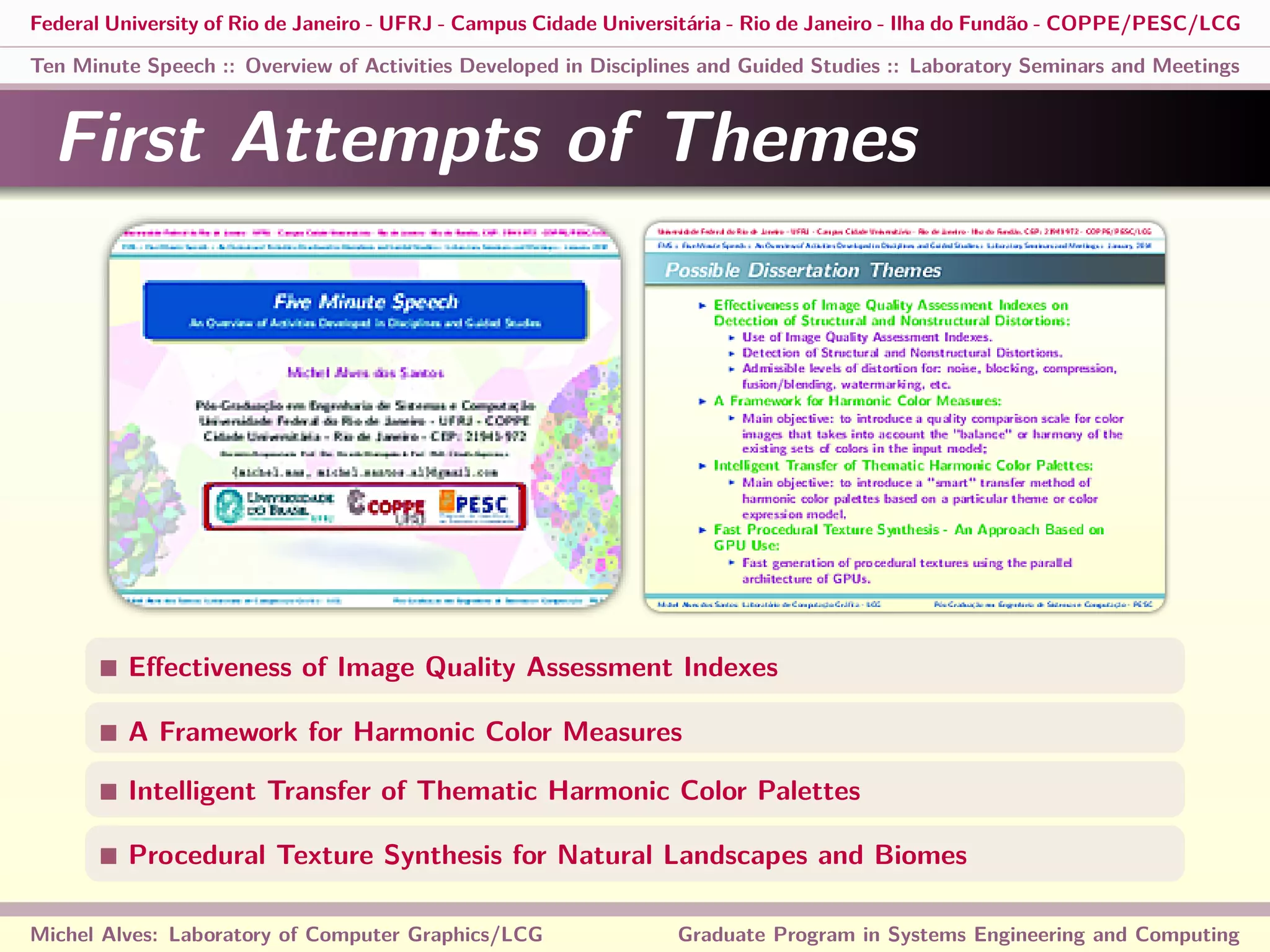 Federal University of Rio de Janeiro - UFRJ - Campus Cidade Universitária - Rio de Janeiro - Ilha do Fundão - COPPE/PESC/LCG
Ten Minute Speech :: Overview of Activities Developed in Disciplines and Guided Studies :: Laboratory Seminars and Meetings
First Attempts of Themes
Eﬀectiveness of Image Quality Assessment Indexes
A Framework for Harmonic Color Measures
Intelligent Transfer of Thematic Harmonic Color Palettes
Procedural Texture Synthesis for Natural Landscapes and Biomes
Michel Alves: Laboratory of Computer Graphics/LCG Graduate Program in Systems Engineering and Computing
 