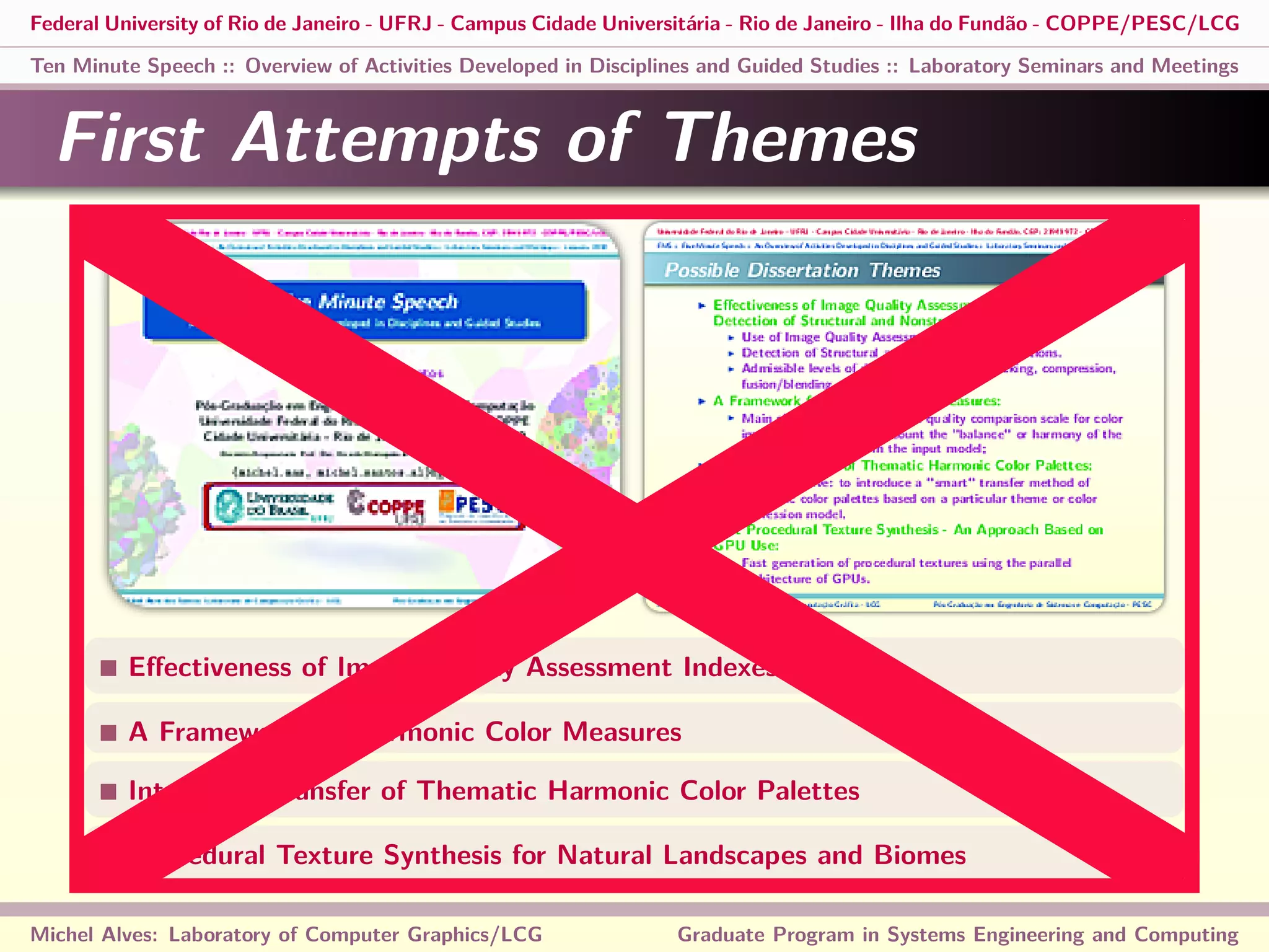 Federal University of Rio de Janeiro - UFRJ - Campus Cidade Universitária - Rio de Janeiro - Ilha do Fundão - COPPE/PESC/LCG
Ten Minute Speech :: Overview of Activities Developed in Disciplines and Guided Studies :: Laboratory Seminars and Meetings
First Attempts of Themes
Eﬀectiveness of Image Quality Assessment Indexes
A Framework for Harmonic Color Measures
Intelligent Transfer of Thematic Harmonic Color Palettes
Procedural Texture Synthesis for Natural Landscapes and Biomes
Michel Alves: Laboratory of Computer Graphics/LCG Graduate Program in Systems Engineering and Computing
 