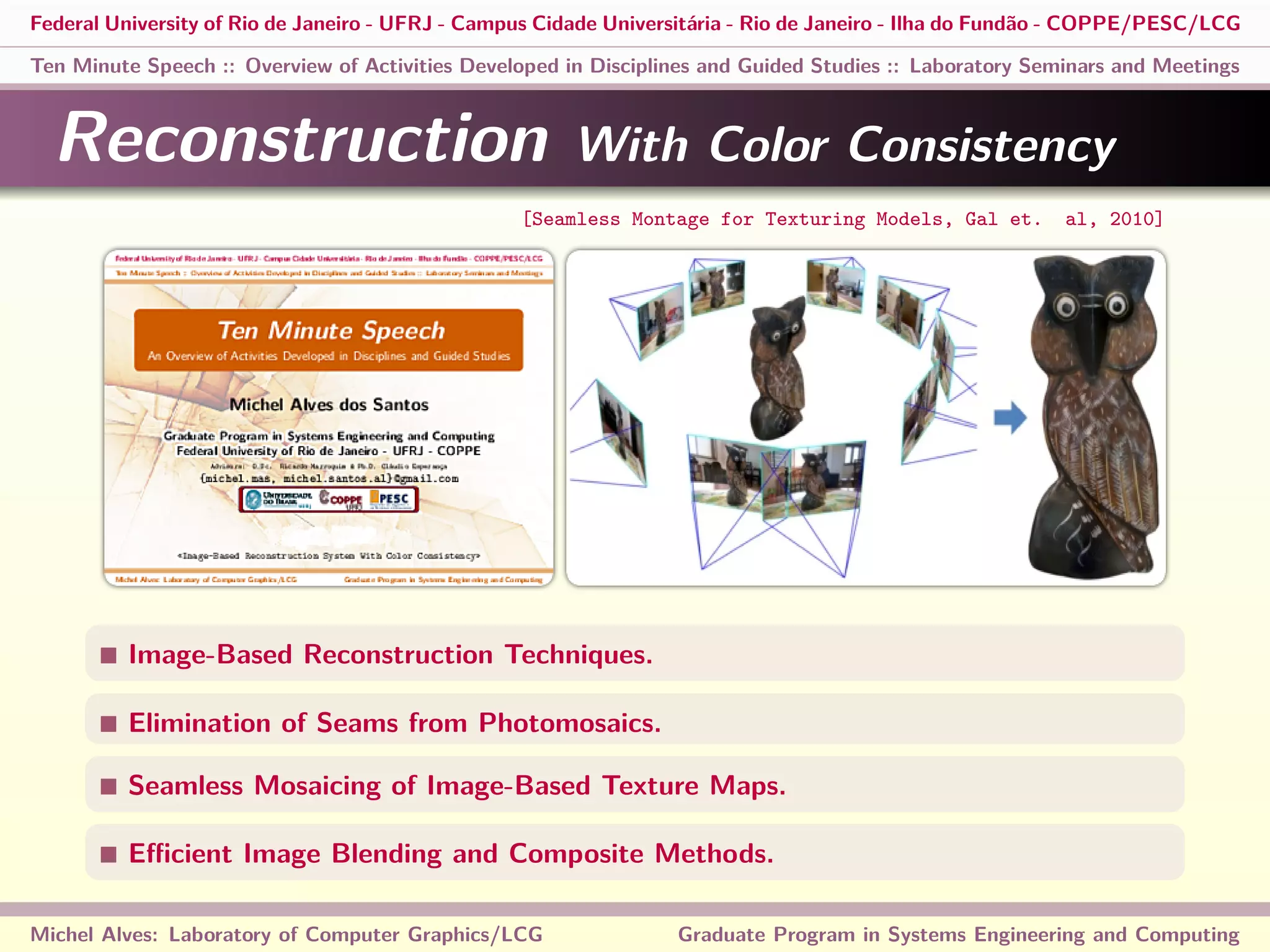 Federal University of Rio de Janeiro - UFRJ - Campus Cidade Universitária - Rio de Janeiro - Ilha do Fundão - COPPE/PESC/LCG
Ten Minute Speech :: Overview of Activities Developed in Disciplines and Guided Studies :: Laboratory Seminars and Meetings
Reconstruction With Color Consistency
Image-Based Reconstruction Techniques.
Elimination of Seams from Photomosaics.
Seamless Mosaicing of Image-Based Texture Maps.
Eﬃcient Image Blending and Composite Methods.
Michel Alves: Laboratory of Computer Graphics/LCG Graduate Program in Systems Engineering and Computing
[Seamless Montage for Texturing Models, Gal et. al, 2010]
 