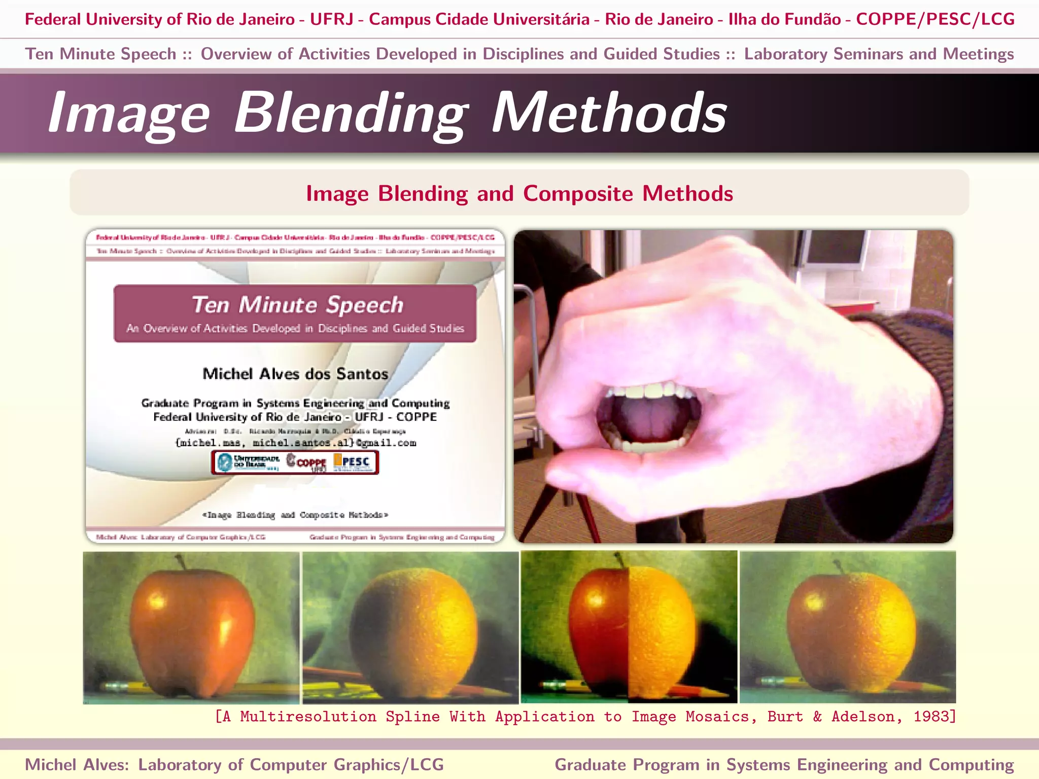 Federal University of Rio de Janeiro - UFRJ - Campus Cidade Universitária - Rio de Janeiro - Ilha do Fundão - COPPE/PESC/LCG
Ten Minute Speech :: Overview of Activities Developed in Disciplines and Guided Studies :: Laboratory Seminars and Meetings
Image Blending Methods
Image Blending and Composite Methods
Michel Alves: Laboratory of Computer Graphics/LCG Graduate Program in Systems Engineering and Computing
[A Multiresolution Spline With Application to Image Mosaics, Burt & Adelson, 1983]
 