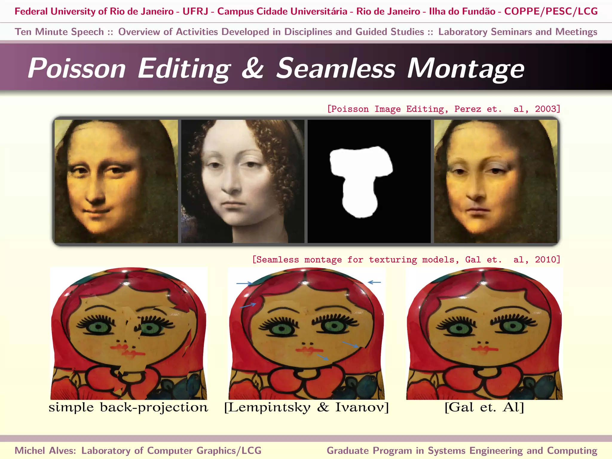 Federal University of Rio de Janeiro - UFRJ - Campus Cidade Universitária - Rio de Janeiro - Ilha do Fundão - COPPE/PESC/LCG
Ten Minute Speech :: Overview of Activities Developed in Disciplines and Guided Studies :: Laboratory Seminars and Meetings
Poisson Editing & Seamless Montage
simple back-projection [Lempintsky & Ivanov] [Gal et. Al]
Michel Alves: Laboratory of Computer Graphics/LCG Graduate Program in Systems Engineering and Computing
[Poisson Image Editing, Perez et. al, 2003]
[Seamless montage for texturing models, Gal et. al, 2010]
 
