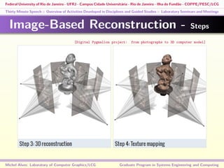 Federal University of Rio de Janeiro - UFRJ - Campus Cidade Universitária - Rio de Janeiro - Ilha do Fundão - COPPE/PESC/LCG
Thirty Minute Speech :: Overview of Activities Developed in Disciplines and Guided Studies :: Laboratory Seminars and Meetings
Image-Based Reconstruction - Steps
Michel Alves: Laboratory of Computer Graphics/LCG Graduate Program in Systems Engineering and Computing
[Digital Pygmalion project: from photographs to 3D computer model]
 