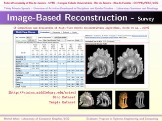 Federal University of Rio de Janeiro - UFRJ - Campus Cidade Universitária - Rio de Janeiro - Ilha do Fundão - COPPE/PESC/LCG
Thirty Minute Speech :: Overview of Activities Developed in Disciplines and Guided Studies :: Laboratory Seminars and Meetings
Image-Based Reconstruction - Survey
Michel Alves: Laboratory of Computer Graphics/LCG Graduate Program in Systems Engineering and Computing
[A Comparison and Evaluation of Multi-View Stereo Reconstruction Algorithms, Seitz et al., 2006]
[http://vision.middlebury.edu/mview]
Dino Dataset
Temple Dataset
 