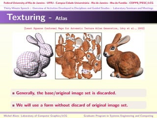 Federal University of Rio de Janeiro - UFRJ - Campus Cidade Universitária - Rio de Janeiro - Ilha do Fundão - COPPE/PESC/LCG
Thirty Minute Speech :: Overview of Activities Developed in Disciplines and Guided Studies :: Laboratory Seminars and Meetings
Texturing - Atlas
Generally, the base/original image set is discarded.
We will use a form without discard of original image set.
Michel Alves: Laboratory of Computer Graphics/LCG Graduate Program in Systems Engineering and Computing
[Least Squares Conformal Maps for Automatic Texture Atlas Generation, Lévy et al., 2002]
 