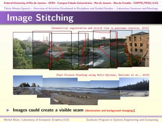 Federal University of Rio de Janeiro - UFRJ - Campus Cidade Universitária - Rio de Janeiro - Ilha do Fundão - COPPE/PESC/LCG
Thirty Minute Speech :: Overview of Activities Developed in Disciplines and Guided Studies :: Laboratory Seminars and Meetings
Image Stitching
Images could create a visible seam (illumination and background changing);
Michel Alves: Laboratory of Computer Graphics/LCG Graduate Program in Systems Engineering and Computing
[Geometrical registration and stitch line in panorama creation, 2015]
[Fast Poisson Blending using Multi-Splines, Szeliski et al., 2013]
 