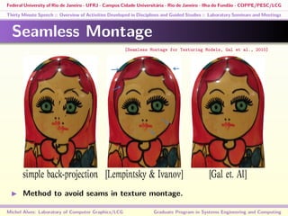 Federal University of Rio de Janeiro - UFRJ - Campus Cidade Universitária - Rio de Janeiro - Ilha do Fundão - COPPE/PESC/LCG
Thirty Minute Speech :: Overview of Activities Developed in Disciplines and Guided Studies :: Laboratory Seminars and Meetings
Seamless Montage
simple back-projection [Lempintsky & Ivanov] [Gal et. Al]
Method to avoid seams in texture montage.
Michel Alves: Laboratory of Computer Graphics/LCG Graduate Program in Systems Engineering and Computing
[Seamless Montage for Texturing Models, Gal et al., 2010]
 