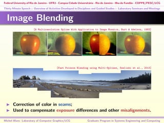 Federal University of Rio de Janeiro - UFRJ - Campus Cidade Universitária - Rio de Janeiro - Ilha do Fundão - COPPE/PESC/LCG
Thirty Minute Speech :: Overview of Activities Developed in Disciplines and Guided Studies :: Laboratory Seminars and Meetings
Image Blending
Correction of color in seams;
Used to compensate exposure diﬀerences and other misalignments.
Michel Alves: Laboratory of Computer Graphics/LCG Graduate Program in Systems Engineering and Computing
[A Multiresolution Spline With Application to Image Mosaics, Burt & Adelson, 1983]
[Fast Poisson Blending using Multi-Splines, Szeliski et al., 2013]
 