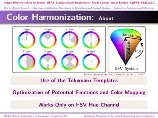 Federal University of Rio de Janeiro - UFRJ - Campus Cidade Universitária - Rio de Janeiro - Ilha do Fundão - COPPE/PESC/LCG
Thirty Minute Speech :: Overview of Activities Developed in Disciplines and Guided Studies :: Laboratory Seminars and Meetings
Color Harmonization: About
a har-
useful
ion of
equire
th the
cover-
asters
heory,
deals
color
1960].
senta-
unsell
nted a
stwald
these
i type V type L type I type
T type Y type X type N type
Figure 2: Harmonic templates on the hue wheel. A collection of
colors that fall into the gray areas is considered to be harmonic.
The templates may be rotated by an arbitrary angle. The sizes of
the sectors are speciﬁed in the Appendix.
3 Harmonic Schemes
The notion of color harmony in this work is based on the schemes
developed by Matsuda [Matsuda 1995; Tokumaru et al. 2002],
which descend from Itten’s notions of harmony [Itten 1960], widely
accepted in applicable ﬁelds involving colors. Figure 2 illustrates
Saturation
HSV System
Use of the Tokumaru Templates
Optimization of Potential Functions and Color Mapping
Works Only on HSV Hue Channel
Michel Alves: Laboratory of Computer Graphics/LCG Graduate Program in Systems Engineering and Computing
[Color Harmonization, Cohen-Or et al., 2006]
 