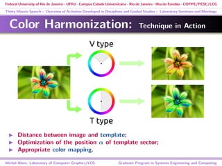 Federal University of Rio de Janeiro - UFRJ - Campus Cidade Universitária - Rio de Janeiro - Ilha do Fundão - COPPE/PESC/LCG
Thirty Minute Speech :: Overview of Activities Developed in Disciplines and Guided Studies :: Laboratory Seminars and Meetings
Color Harmonization: Technique in Action
V type
T type
Distance between image and template;
Optimization of the position α of template sector;
Appropriate color mapping.
Michel Alves: Laboratory of Computer Graphics/LCG Graduate Program in Systems Engineering and Computing
 