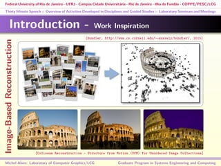 Federal University of Rio de Janeiro - UFRJ - Campus Cidade Universitária - Rio de Janeiro - Ilha do Fundão - COPPE/PESC/LCG
Thirty Minute Speech :: Overview of Activities Developed in Disciplines and Guided Studies :: Laboratory Seminars and Meetings
Introduction - Work Inspiration
Michel Alves: Laboratory of Computer Graphics/LCG Graduate Program in Systems Engineering and Computing
[Bundler, http://www.cs.cornell.edu/∼snavely/bundler/, 2015]
[Coliseum Reconstruction - Structure from Motion (SfM) for Unordered Image Collections]
Image-BasedReconstruction
 