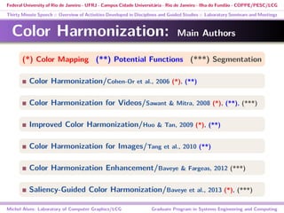 Federal University of Rio de Janeiro - UFRJ - Campus Cidade Universitária - Rio de Janeiro - Ilha do Fundão - COPPE/PESC/LCG
Thirty Minute Speech :: Overview of Activities Developed in Disciplines and Guided Studies :: Laboratory Seminars and Meetings
Color Harmonization: Main Authors
(*) Color Mapping (**) Potential Functions (***) Segmentation
Color Harmonization/Cohen-Or et al., 2006 (*), (**)
Color Harmonization for Videos/Sawant & Mitra, 2008 (*), (**), (***)
Improved Color Harmonization/Huo & Tan, 2009 (*), (**)
Color Harmonization for Images/Tang et al., 2010 (**)
Color Harmonization Enhancement/Baveye & Fargeas, 2012 (***)
Saliency-Guided Color Harmonization/Baveye et al., 2013 (*), (***)
Michel Alves: Laboratory of Computer Graphics/LCG Graduate Program in Systems Engineering and Computing
 