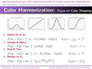Federal University of Rio de Janeiro - UFRJ - Campus Cidade Universitária - Rio de Janeiro - Ilha do Fundão - COPPE/PESC/LCG
Thirty Minute Speech :: Overview of Activities Developed in Disciplines and Guided Studies :: Laboratory Seminars and Meetings
Color Harmonization: Focus on Color Mapping
Cohen-Or et al.:
H (p) = C(p) + w
2 · (1 − Gσ(||H(p) − C(p)||)) Gσ(x) = 1
σ
√
2π
· e− x2
2σ2
Sawant & Mitra:
H (p) = C(p) + sgn · θ
2 · Lσ(H(p) − E(p)) Lσ(x) = σ · x
Huo & Tan:
H (p) = C(p) + sgn · w
2 · (1 − Eσ(||H(p) − C(p)||)) Eσ(x) = e− x2
2σ2
Baveye et al.:
H (p) = C(p) + sgn · w
2 · Stgh
||H(p)−C(p)||
w/2 Stgh(x) = e2x
−1
e2x +1
Michel Alves: Laboratory of Computer Graphics/LCG Graduate Program in Systems Engineering and Computing
 