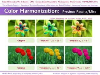 Federal University of Rio de Janeiro - UFRJ - Campus Cidade Universitária - Rio de Janeiro - Ilha do Fundão - COPPE/PESC/LCG
Thirty Minute Speech :: Overview of Activities Developed in Disciplines and Guided Studies :: Laboratory Seminars and Meetings
Color Harmonization: Previous Results/Misc
Original Template T, α = 35 ◦ Template V, α = 5 ◦
Original Template L, α = 40 ◦ Template Y, α = 320 ◦
Michel Alves: Laboratory of Computer Graphics/LCG Graduate Program in Systems Engineering and Computing
[Color Harmonization Project, Michel Alves, 2013]
 