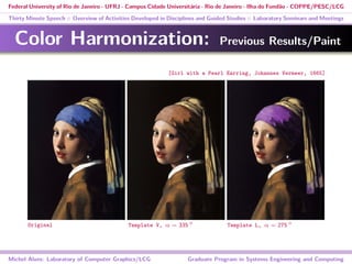 Federal University of Rio de Janeiro - UFRJ - Campus Cidade Universitária - Rio de Janeiro - Ilha do Fundão - COPPE/PESC/LCG
Thirty Minute Speech :: Overview of Activities Developed in Disciplines and Guided Studies :: Laboratory Seminars and Meetings
Color Harmonization: Previous Results/Paint
Michel Alves: Laboratory of Computer Graphics/LCG Graduate Program in Systems Engineering and Computing
[Girl with a Pearl Earring, Johannes Vermeer, 1665]
Original Template V, α = 335 ◦
Template L, α = 275 ◦
 