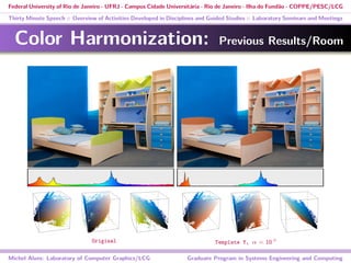 Federal University of Rio de Janeiro - UFRJ - Campus Cidade Universitária - Rio de Janeiro - Ilha do Fundão - COPPE/PESC/LCG
Thirty Minute Speech :: Overview of Activities Developed in Disciplines and Guided Studies :: Laboratory Seminars and Meetings
Color Harmonization: Previous Results/Room
Michel Alves: Laboratory of Computer Graphics/LCG Graduate Program in Systems Engineering and Computing
Original Template Y, α = 10 ◦
 