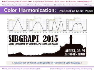 Federal University of Rio de Janeiro - UFRJ - Campus Cidade Universitária - Rio de Janeiro - Ilha do Fundão - COPPE/PESC/LCG
Thirty Minute Speech :: Overview of Activities Developed in Disciplines and Guided Studies :: Laboratory Seminars and Meetings
Color Harmonization: Proposal of Short Paper
«..Employment of Kernels and Sigmoids on Harmonized Color Mapping..»
Michel Alves: Laboratory of Computer Graphics/LCG Graduate Program in Systems Engineering and Computing
 